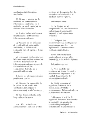 Gabriel Ruales A.


certificación de información             previstos en la presente ley, las
acreditadas;                             infracciones administrativas se
                                         clasifican en leves y graves.
    b) Ejercer el control de las
entidades de certificación de               Infracciones leves:
información acreditadas en el
territorio nacional y velar por su          1. La demora en el
eficiente funcionamiento;                cumplimiento de una instrucción o
                                         en la entrega de información
    c) Realizar auditorías técnicas a    requerida por el organismo de
las entidades de certificación de        control; y,
información acreditadas;
                                            2. Cualquier otro
   d) Requerir de las entidades          incumplimiento de las obligaciones
de certificación de información          impuestas por esta ley y sus
acreditadas, la información              reglamentos a las entidades de
pertinente para el ejercicio de sus      certificación acreditadas.
funciones;
                                             Estas infracciones serán
    e) Imponer de conformidad con        sancionadas, de acuerdo a los
la ley sanciones administrativas a las   literales a) y b) del artículo siguiente.
entidades de certificación de
información acreditadas, en caso de         Infracciones graves:
incumplimiento de las
obligaciones derivadas de la                1. Uso indebido del
prestación del servicio;                 certificado de firma electrónica
                                         por omisiones imputables a la
   f) Emitir los informes motivados      entidad de certificación de
previstos en esta ley;                   información acreditada;

   g) Disponer la suspensión de              2. Omitir comunicar al
la prestación de servicios de            organismo de control, de la
certificación para impedir el            existencia de actividades
cometimiento de una infracción; y,       presuntamente ilícitas realizada por
                                         el destinatario del servicio;
    h) Las demás atribuidas en la
ley y en los reglamentos.                    3. Desacatar la petición del
                                         organismo de control de suspender
                                         la prestación de servicios de
  Art. 40.- Infracciones                 certificación para impedir el
administrativas.- Para los efectos       cometimiento de una infracción;

                                                        Derecho Informático
 