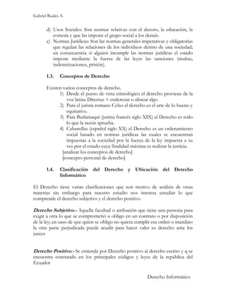 Gabriel Ruales A.


       d) Usos Sociales: Son normas relativas con el decoro, la educación, la
          cortesía y que las impone el grupo social a los demás.
       e) Normas Jurídicas: Son las normas generales imperativas y obligatorias
          que regulan las relaciones de los individuos dentro de una sociedad;
          en consecuencia si alguien incumple las normas jurídicas el estado
          impone mediante la fuerza de las leyes las sanciones (multas,
          indemnizaciones, prisión).

       1.3.   Conceptos de Derecho

       Existen varios conceptos de derecho.
             1) Desde el punto de vista etimológico el derecho proviene de la
                 voz latina Directus = enderezar o alinear algo.
             2) Para el jurista romano Celso el derecho es el arte de lo bueno y
                 equitativo.
             3) Para Burlamaquí (jurista francés siglo XIX) el Derecho es todo
                 lo que la razón aprueba.
             4) Cabanellas (español siglo XX) el Derecho es un ordenamiento
                 social basado en normas jurídicas las cuales se encuentran
                 impuestas a la sociedad por la fuerza de la ley impuesta a su
                 ves por el estado cuya finalidad máxima es realizar la justicia.
               [analizar los conceptos de derecho]
               [concepto personal de derecho]

       1.4.   Clasificación del Derecho y Ubicación del Derecho
              Informático

El Derecho tiene varias clasificaciones que son motivo de análisis de otras
materias sin embargo para nuestro estudio nos interesa estudiar lo que
comprende el derecho subjetivo y el derecho positivo.

Derecho Subjetivo.- Aquella facultad o atribución que tiene una persona para
exigir a otra lo que se comprometió u obligo en un contrato o por disposición
de la ley; en caso de que quien se obligo no quiera cumplir esa orden o mandato
la otra parte perjudicada puede acudir para hacer valer su derecho ante los
jueces


Derecho Positivo.- Se entiende por Derecho positivo al derecho escrito y q se
encuentra constando en los principales códigos y leyes de la república del
Ecuador

                                                          Derecho Informático
 