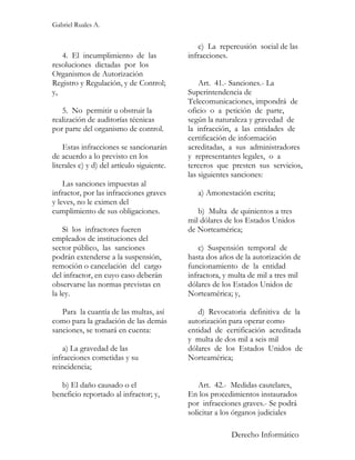 Gabriel Ruales A.


                                                c) La repercusión social de las
   4. El incumplimiento de las              infracciones.
resoluciones dictadas por los
Organismos de Autorización
Registro y Regulación, y de Control;            Art. 41.- Sanciones.- La
y,                                          Superintendencia de
                                            Telecomunicaciones, impondrá de
   5. No permitir u obstruir la             oficio o a petición de parte,
realización de auditorías técnicas          según la naturaleza y gravedad de
por parte del organismo de control.         la infracción, a las entidades de
                                            certificación de información
    Estas infracciones se sancionarán       acreditadas, a sus administradores
de acuerdo a lo previsto en los             y representantes legales, o a
literales c) y d) del artículo siguiente.   terceros que presten sus servicios,
                                            las siguientes sanciones:
    Las sanciones impuestas al
infractor, por las infracciones graves         a) Amonestación escrita;
y leves, no le eximen del
cumplimiento de sus obligaciones.              b) Multa de quinientos a tres
                                            mil dólares de los Estados Unidos
    Si los infractores fueren               de Norteamérica;
empleados de instituciones del
sector público, las sanciones                   c) Suspensión temporal de
podrán extenderse a la suspensión,          hasta dos años de la autorización de
remoción o cancelación del cargo            funcionamiento de la entidad
del infractor, en cuyo caso deberán         infractora, y multa de mil a tres mil
observarse las normas previstas en          dólares de los Estados Unidos de
la ley.                                     Norteamérica; y,

   Para la cuantía de las multas, así          d) Revocatoria definitiva de la
como para la gradación de las demás         autorización para operar como
sanciones, se tomará en cuenta:             entidad de certificación acreditada
                                            y multa de dos mil a seis mil
    a) La gravedad de las                   dólares de los Estados Unidos de
infracciones cometidas y su                 Norteamérica;
reincidencia;

   b) El daño causado o el                      Art. 42.- Medidas cautelares,
beneficio reportado al infractor; y,        En los procedimientos instaurados
                                            por infracciones graves.- Se podrá
                                            solicitar a los órganos judiciales

                                                          Derecho Informático
 