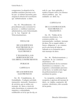 Gabriel Ruales A.


competentes, la adopción de las           todo lo que fuere aplicable, y
medidas cautelares previstas en la        tendrá el mismo valor y los mismos
ley que se estimen necesarias, para       efectos jurídicos que los
asegurar la eficacia de la resolución     señalados en dicha ley.
que definitivamente se dicte.

                                                    CAPITULO II
   Art. 43.- Procedimiento.- El
procedimiento para sustanciar los            DE LA CONTRATACION
procesos y establecer sanciones                 ELECTRONICA Y
administrativas, será el determinado             TELEMATICA
en la Ley Especial de
Telecomunicaciones.                           Art. 45.- Validez de los
                                          contratos electrónicos.- Los
                                          contratos podrán ser
             TITULO III                   instrumentados mediante mensajes
                                          de datos. No se negará validez o
       DE LOS SERVICIOS                   fuerza obligatoria a un contrato
       ELECTRONICOS, LA                   por la sola razón de haberse
        CONTRATACION                      utilizado en su formación uno o
         ELECTRONICA                      más mensajes de datos.

   Y TELEMATICA, LOS
    DERECHOS DE LOS                          Art. 46.- Perfeccionamiento y
USUARIOS, E INSTRUMENTOS                  aceptación de los contratos
                                          electrónicos.- El
             PUBLICOS                     perfeccionamiento de los contratos
                                          electrónicos se someterá a los
            CAPITULO I                    requisitos y solemnidades previstos
                                          en las leyes y se tendrá como lugar
       DE LOS SERVICIOS                   de perfeccionamiento el que
        ELECTRONICOS                      acordaren las partes.

   Art. 44.- Cumplimiento, de                La recepción, confirmación de
formalidades.- Cualquier actividad,       recepción, o apertura del mensaje de
transacción mercantil, financiera o       datos, no implica aceptación del
de servicios, que se realice con          contrato electrónico, salvo acuerdo
mensajes de datos, a través de            de las partes.
redes electrónicas, se someterá a los
requisitos y solemnidades
establecidos en la ley que las rija, en

                                                       Derecho Informático
 