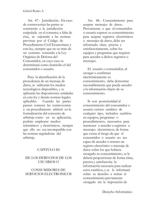 Gabriel Ruales A.


    Art. 47.- Jurisdicción.- En caso        Art. 48.- Consentimiento para
de controversias las partes se          aceptar mensajes de datos.-
someterán a la jurisdicción             Previamente a que el consumidor
estipulada en el contrato; a falta de   o usuario exprese su consentimiento
ésta, se sujetarán a las normas         para aceptar registros electrónicos
previstas por el Código de              o mensajes de datos, debe ser
Procedimiento Civil Ecuatoriano y       informado clara, precisa y
esta ley, siempre que no se trate de    satisfactoriamente, sobre los
un contrato sometido a la Ley           equipos y programas que requiere
Orgánica de Defensa del                 para acceder a dichos registros o
Consumidor, en cuyo caso se             mensajes.
determinará como domicilio el del
consumidor o usuario.                       El usuario o consumidor, al
                                        otorgar o confirmar
    Para la identificación de la        electrónicamente su
procedencia de un mensaje de            consentimiento, debe demostrar
datos, se utilizarán los medios         razonablemente que puede acceder
tecnológicos disponibles, y se          a la información objeto de su
aplicarán las disposiciones señaladas   consentimiento.
en esta ley y demás normas legales
aplicables. Cuando las partes              Si con posterioridad al
pacten someter las controversias        consentimiento del consumidor o
a un procedimiento arbitral en la       usuario existen cambios de
formalización del convenio de           cualquier tipo, incluidos cambios
arbitraje como en su aplicación,        en equipos, programas o
podrán emplearse medios                 procedimientos, necesarios para
telemáticos y electrónicos, siempre     mantener o acceder a registros o
que ello no sea incompatible con        mensajes electrónicos, de forma
las normas reguladoras del              que exista el riesgo de que el
arbitraje.                              consumidor o usuario no sea
                                        capaz de acceder o retener un
                                        registro electrónico o mensaje de
           CAPITULO III                 datos sobre los que hubiera
                                        otorgado su consentimiento, se le
 DE LOS DERECHOS DE LOS                 deberá proporcionar de forma clara,
       USUARIOS O                       precisa y satisfactoria la
                                        información necesaria para realizar
    CONSUMIDORES DE                     estos cambios, y se le informará
 SERVICIOS ELECTRONICOS                 sobre su derecho a retirar el
                                        consentimiento previamente
                                        otorgado sin la imposición de

                                                     Derecho Informático
 