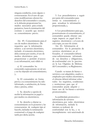 Gabriel Ruales A.


ninguna condición, costo alguno o
consecuencias. En el caso de que           3. Los procedimientos a seguir
estas modificaciones afecten los       por parte del consumidor para
derechos del consumidor o usuario,     retirar su consentimiento y
se le deberán proporcionar los         para actualizar la información
medios necesarios para evitarle        proporcionada; y,
perjuicios, hasta la terminación del
contrato o acuerdo que motivó             4. Los procedimientos para que,
su consentimiento previo.              posteriormente al consentimiento, el
                                       consumidor pueda obtener una
                                       copia impresa en papel de los
    Art. 49.- Consentimiento para el   registros electrónicos y el costo de
uso de medios electrónicos.- De        esta copia, en caso de existir.
requerirse que la información             Art. 50.- Información al
relativa a un servicio electrónico,    consumidor.- En la prestación de
incluido el comercio electrónico,      servicios electrónicos en el
deba constar por escrito, el uso de    Ecuador, el consumidor deberá
medios electrónicos para               estar suficientemente informado
proporcionar o permitir el acceso      de sus derechos y obligaciones,
a esa información, será válido si:     de conformidad con lo previsto
                                       en la Ley Orgánica de Defensa
   a) El consumidor ha                 del Consumidor y su Reglamento.
consentido expresamente en tal uso
y no ha objetado tal consentimiento;       Cuando se tratare de bienes o
y,                                     servicios a ser adquiridos, usados o
                                       empleados por medios electrónicos,
    b) El consumidor en forma          el oferente deberá informar sobre
previa a su consentimiento ha sido     todos los requisitos, condiciones
informado, a satisfacción, de forma    y restricciones para que el
clara y precisa, sobre:                consumidor pueda adquirir y
                                       hacer uso de los bienes o servicios
   1. Su derecho u opción de           promocionados.
recibir la información en papel o
por medios no electrónicos;               La publicidad, promoción e
                                       información de servicios
    2. Su derecho a objetar su         electrónicos, por redes electrónicas
consentimiento en lo posterior y las   de información, incluida la
consecuencias de cualquier tipo al     internet, se realizará de
hacerlo, incluidas la terminación      conformidad con la ley, y su
contractual o el pago de cualquier     incumplimiento será sancionado de
tarifa por dicha acción;

                                                    Derecho Informático
 
