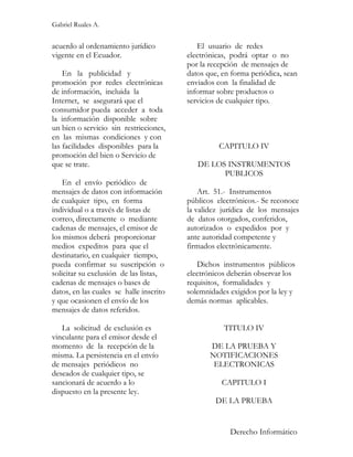Gabriel Ruales A.


acuerdo al ordenamiento jurídico            El usuario de redes
vigente en el Ecuador.                   electrónicas, podrá optar o no
                                         por la recepción de mensajes de
    En la publicidad y                   datos que, en forma periódica, sean
promoción por redes electrónicas         enviados con la finalidad de
de información, incluida la              informar sobre productos o
Internet, se asegurará que el            servicios de cualquier tipo.
consumidor pueda acceder a toda
la información disponible sobre
un bien o servicio sin restricciones,
en las mismas condiciones y con
las facilidades disponibles para la                CAPITULO IV
promoción del bien o Servicio de
que se trate.                               DE LOS INSTRUMENTOS
                                                  PUBLICOS
    En el envío periódico de
mensajes de datos con información            Art. 51.- Instrumentos
de cualquier tipo, en forma              públicos electrónicos.- Se reconoce
individual o a través de listas de       la validez jurídica de los mensajes
correo, directamente o mediante          de datos otorgados, conferidos,
cadenas de mensajes, el emisor de        autorizados o expedidos por y
los mismos deberá proporcionar           ante autoridad competente y
medios expeditos para que el             firmados electrónicamente.
destinatario, en cualquier tiempo,
pueda confirmar su suscripción o            Dichos instrumentos públicos
solicitar su exclusión de las listas,    electrónicos deberán observar los
cadenas de mensajes o bases de           requisitos, formalidades y
datos, en las cuales se halle inscrito   solemnidades exigidos por la ley y
y que ocasionen el envío de los          demás normas aplicables.
mensajes de datos referidos.

   La solicitud de exclusión es                     TITULO IV
vinculante para el emisor desde el
momento de la recepción de la                   DE LA PRUEBA Y
misma. La persistencia en el envío              NOTIFICACIONES
de mensajes periódicos no                        ELECTRONICAS
deseados de cualquier tipo, se
sancionará de acuerdo a lo                          CAPITULO I
dispuesto en la presente ley.
                                                  DE LA PRUEBA


                                                      Derecho Informático
 