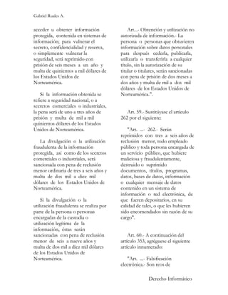 Gabriel Ruales A.


acceder u obtener información                Art...- Obtención y utilización no
protegida, contenida en sistemas de      autorizada de información.- La
información; para vulnerar el            persona o personas que obtuvieren
secreto, confidencialidad y reserva,     información sobre datos personales
o simplemente vulnerar la                para después cederla, publicarla,
seguridad, será reprimido con            utilizarla o transferirla a cualquier
prisión de seis meses a un año y         título, sin la autorización de su
multa de quinientos a mil dólares de     titular o titulares, serán sancionadas
los Estados Unidos de                    con pena de prisión de dos meses a
Norteamérica.                            dos años y multa de mil a dos mil
                                         dólares de los Estados Unidos de
    Si la información obtenida se        Norteamérica.".
refiere a seguridad nacional, o a
secretos comerciales o industriales,
la pena será de uno a tres años de          Art. 59.- Sustitúyase el artículo
prisión y multa de mil a mil             262 por el siguiente:
quinientos dólares de los Estados
Unidos de Norteamérica.                      "Art. ...- 262.- Serán
                                         reprimidos con tres a seis años de
   La divulgación o la utilización       reclusión menor, todo empleado
fraudulenta de la información            público y toda persona encargada de
protegida, así como de los secretos      un servicio público, que hubiere
comerciales o industriales, será         maliciosa y fraudulentamente,
sancionada con pena de reclusión         destruido o suprimido
menor ordinaria de tres a seis años y    documentos, títulos, programas,
multa de dos mil a diez mil              datos, bases de datos, información
dólares de los Estados Unidos de         o cualquier mensaje de datos
Norteamérica.                            contenido en un sistema de
                                         información o red electrónica, de
    Si la divulgación o la               que fueren depositarios, en su
utilización fraudulenta se realiza por   calidad de tales, o que les hubieren
parte de la persona o personas           sido encomendados sin razón de su
encargadas de la custodia o              cargo".
utilización legítima de la
información, éstas serán
sancionadas con pena de reclusión            Art. 60.- A continuación del
menor de seis a nueve años y             artículo 353, agréguese el siguiente
multa de dos mil a diez mil dólares      artículo innumerado:
de los Estados Unidos de
Norteamérica.                               "Art. ...- Falsificación
                                         electrónica.- Son reos de

                                                       Derecho Informático
 