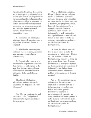 Gabriel Ruales A.


falsificación electrónica la persona      "Art. ...- Daños informáticos.-
o personas que con ánimo de lucro      El que dolosamente, de cualquier
o bien para causar un perjuicio a un   modo o utilizando cualquier
tercero, utilizando cualquier medio;   método, destruya, altere, inutilice,
alteren o modifiquen mensajes de       suprima o dañe, de forma temporal
datos, o la información incluida en    o definitiva, los programas, datos,
éstos, que se encuentre contenida      bases de datos, información o
en cualquier soporte material,         cualquier mensaje de datos
sistema de información o               contenido en un sistema de
telemático, ya sea:                    información o red electrónica,
                                       será reprimido con prisión de seis
   1.- Alterando un mensaje de         meses a tres años y multa de
datos en alguno de sus elementos o     sesenta a ciento cincuenta dólares
requisitos de carácter formal o        de los Estados Unidos de
esencial;                              Norteamérica.

   2.- Simulando un mensaje de             La pena de prisión será de
datos en todo o en parte, de manera    tres a cinco años y multa de
que induzca a error sobre su           doscientos a seiscientos dólares
autenticidad;                          de los Estados Unidos de
                                       Norteamérica, cuando se trate de
   3.- Suponiendo en un acto la        programas, datos, bases de datos,
intervención de personas que no la     información o cualquier mensaje
han tenido o atribuyendo a las         de datos contenido en un sistema de
que han intervenido en el acto,        información o red electrónica,
declaraciones o manifestaciones        destinada a prestar un servicio
diferentes de las que hubieren         público o vinculada con la defensa
hecho.                                 nacional.

   El delito de falsificación              Art. ...- Si no se tratare de un
electrónica será sancionado de         delito mayor, la destrucción,
acuerdo a lo dispuesto en este         alteración o inutilización de la
Capítulo.".                            infraestructura o instalaciones
                                       físicas necesarias para la
                                       transmisión, recepción o
    Art. 61.- A continuación del       procesamiento de mensajes de
artículo 415 del Código Penal,         datos, será reprimida con prisión de
inclúyanse los siguientes artículos    ocho meses a cuatro años y multa
innumerados:                           de doscientos a seiscientos dólares
                                       de los Estados Unidos de
                                       Norteamérica.".

                                                    Derecho Informático
 