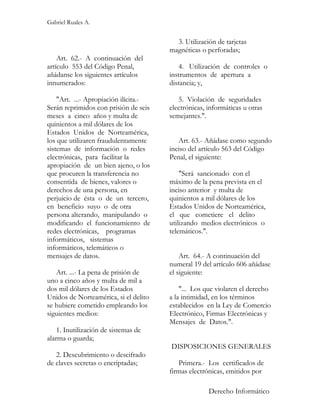 Gabriel Ruales A.


                                         3. Utilización de tarjetas
                                       magnéticas o perforadas;
    Art. 62.- A continuación del
artículo 553 del Código Penal,            4. Utilización de controles o
añádanse los siguientes artículos      instrumentos de apertura a
innumerados:                           distancia; y,

    "Art. ...- Apropiación ilícita.-      5. Violación de seguridades
Serán reprimidos con prisión de seis   electrónicas, informáticas u otras
meses a cinco años y multa de          semejantes.".
quinientos a mil dólares de los
Estados Unidos de Norteamérica,
los que utilizaren fraudulentamente       Art. 63.- Añádase como segundo
sistemas de información o redes        inciso del artículo 563 del Código
electrónicas, para facilitar la        Penal, el siguiente:
apropiación de un bien ajeno, o los
que procuren la transferencia no           "Será sancionado con el
consentida de bienes, valores o        máximo de la pena prevista en el
derechos de una persona, en            inciso anterior y multa de
perjuicio de ésta o de un tercero,     quinientos a mil dólares de los
en beneficio suyo o de otra            Estados Unidos de Norteamérica,
persona alterando, manipulando o       el que cometiere el delito
modificando el funcionamiento de       utilizando medios electrónicos o
redes electrónicas, programas          telemáticos.".
informáticos, sistemas
informáticos, telemáticos o
mensajes de datos.                         Art. 64.- A continuación del
                                       numeral 19 del artículo 606 añádase
   Art. ...- La pena de prisión de     el siguiente:
uno a cinco años y multa de mil a
dos mil dólares de los Estados             "... Los que violaren el derecho
Unidos de Norteamérica, si el delito   a la intimidad, en los términos
se hubiere cometido empleando los      establecidos en la Ley de Comercio
siguientes medios:                     Electrónico, Firmas Electrónicas y
                                       Mensajes de Datos.".
    1. Inutilización de sistemas de
alarma o guarda;
                                       DISPOSICIONES GENERALES
   2. Descubrimiento o descifrado
de claves secretas o encriptadas;         Primera.- Los certificados de
                                       firmas electrónicas, emitidos por

                                                     Derecho Informático
 