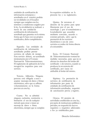 Gabriel Ruales A.


entidades de certificación de            los requisitos señalados en la
información extranjeras y                presente ley y su reglamento.
acreditados en el exterior, podrán
ser revalidados en el Ecuador
siempre que cumplan con los                  Quinta.- Se reconoce el
términos y condiciones exigidos por      derecho de las partes para optar
la ley. La revalidación se realizará a   libremente por el uso de
través de una entidad de                 tecnología y por el sometimiento a
certificación de información             la jurisdicción que acuerden
acreditada que garantice en la misma     mediante convenio, acuerdo o
forma que lo hace con sus propios        contrato privado, salvo que la
certificados, dicho cumplimiento.        prestación de los servicios
                                         electrónicos o uso de estos
                                         servicios se realice de forma directa
   Segunda.- Las entidades de            al consumidor.
certificación de información
acreditadas podrán prestar
servicios de sellado de tiempo.              Sexta.- El Consejo Nacional
Este servicio deberá, ser acreditado     de Telecomunicaciones tomará las
técnicamente por el Consejo              medidas necesarias, para que no se
Nacional de Telecomunicaciones.          afecten los derechos del titular del
El reglamento de aplicación de la ley    certificado o de terceros, cuando se
recogerá los requisitos para este        produzca la revocatoria del
servicio.                                certificado, por causa no
                                         atribuible al titular del mismo.

   Tercera.- Adhesión.- Ninguna
persona está obligada a usar o              Séptima.- La prestación de
aceptar mensajes de datos o firmas       servicios de certificación de
electrónicas, salvo que se adhiera       información por parte de
voluntariamente en la forma              entidades de certificación de
prevista en esta ley.                    información acreditadas, requerirá
                                         de autorización previa y registro.

   Cuarta.- No se admitirá
ninguna exclusión, restricción o             Octava.- El ejercicio de
limitación al uso de cualquier           actividades establecidas en esta ley,
método para crear o tratar un            por parte de instituciones públicas o
mensaje de datos o firma                 privadas, no requerirá de nuevos
electrónica, siempre que se cumplan      requisitos o requisitos adicionales
                                         a los ya establecidos, para

                                                       Derecho Informático
 