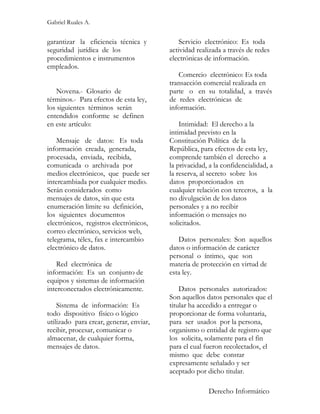 Gabriel Ruales A.


garantizar la eficiencia técnica y           Servicio electrónico: Es toda
seguridad jurídica de los                actividad realizada a través de redes
procedimientos e instrumentos            electrónicas de información.
empleados.
                                            Comercio electrónico: Es toda
                                         transacción comercial realizada en
    Novena.- Glosario de                 parte o en su totalidad, a través
términos.- Para efectos de esta ley,     de redes electrónicas de
los siguientes términos serán            información.
entendidos conforme se definen
en este artículo:                            Intimidad: El derecho a la
                                         intimidad previsto en la
    Mensaje de datos: Es toda            Constitución Política de la
información creada, generada,            República, para efectos de esta ley,
procesada, enviada, recibida,            comprende también el derecho a
comunicada o archivada por               la privacidad, a la confidencialidad, a
medios electrónicos, que puede ser       la reserva, al secreto sobre los
intercambiada por cualquier medio.       datos proporcionados en
Serán considerados como                  cualquier relación con terceros, a la
mensajes de datos, sin que esta          no divulgación de los datos
enumeración limite su definición,        personales y a no recibir
los siguientes documentos                información o mensajes no
electrónicos, registros electrónicos,    solicitados.
correo electrónico, servicios web,
telegrama, télex, fax e intercambio         Datos personales: Son aquellos
electrónico de datos.                    datos o información de carácter
                                         personal o íntimo, que son
   Red electrónica de                    materia de protección en virtud de
información: Es un conjunto de           esta ley.
equipos y sistemas de información
interconectados electrónicamente.            Datos personales autorizados:
                                         Son aquellos datos personales que el
    Sistema de información: Es           titular ha accedido a entregar o
todo dispositivo físico o lógico         proporcionar de forma voluntaria,
utilizado para crear, generar, enviar,   para ser usados por la persona,
recibir, procesar, comunicar o           organismo o entidad de registro que
almacenar, de cualquier forma,           los solicita, solamente para el fin
mensajes de datos.                       para el cual fueron recolectados, el
                                         mismo que debe constar
                                         expresamente señalado y ser
                                         aceptado por dicho titular.

                                                       Derecho Informático
 