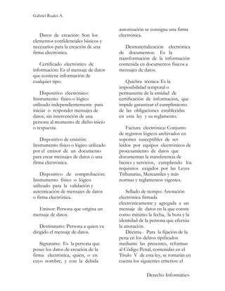 Gabriel Ruales A.


                                        autorización se consigna una firma
   Datos de creación: Son los           electrónica.
elementos confidenciales básicos y
necesarios para la creación de una         Desmaterialización electrónica
firma electrónica.                      de documentos: Es la
                                        transformación de la información
   Certificado electrónico de           contenida en documentos físicos a
información: Es el mensaje de datos     mensajes de datos.
que contiene información de
cualquier tipo.                            Quiebra técnica: Es la
                                        imposibilidad temporal o
    Dispositivo electrónico:            permanente de la entidad de
Instrumento físico o lógico             certificación de información, que
utilizado independientemente para       impide garantizar el cumplimiento
iniciar o responder mensajes de         de las obligaciones establecidas
datos, sin intervención de una          en esta ley y su reglamento.
persona al momento de dicho inicio
o respuesta.                                Factura electrónica: Conjunto
                                        de registros lógicos archivados en
   Dispositivo de emisión:              soportes susceptibles de ser
Instrumento físico o lógico utilizado   leídos por equipos electrónicos de
por el emisor de un documento           procesamiento de datos que
para crear mensajes de datos o una      documentan la transferencia de
firma electrónica.                      bienes y servicios, cumpliendo los
                                        requisitos exigidos por las Leyes
    Dispositivo de comprobación:        Tributarias, Mercantiles y más
Instrumento físico o lógico             normas y reglamentos vigentes.
utilizado para la validación y
autenticación de mensajes de datos          Sellado de tiempo: Anotación
o firma electrónica.                    electrónica firmada
                                        electrónicamente y agregada a un
  Emisor: Persona que origina un        mensaje de datos en la que conste
mensaje de datos.                       como mínimo la fecha, la hora y la
                                        identidad de la persona que efectúa
    Destinatario: Persona a quien va    la anotación.
dirigido el mensaje de datos.               Décima.- Para la fijación de la
                                        pena en los delitos tipificados
   Signatario: Es la persona que        mediante las presentes, reformas
posee los datos de creación de la       al Código Penal, contenidas en el
firma electrónica, quien, o en          Título V de esta ley, se tomarán en
cuyo nombre, y con la debida            cuenta los siguientes criterios: el

                                                     Derecho Informático
 