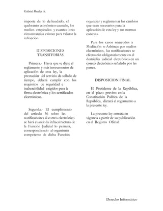 Gabriel Ruales A.


importe de lo defraudado, el             organizar y reglamentar los cambios
quebranto económico causado, los         que sean necesarios para la
medios empleados y cuantas otras         aplicación de esta ley y sus normas
circunstancias existan para valorar la   conexas.
infracción.
                                            Para los casos sometidos a
                                         Mediación o Arbitraje por medios
         DISPOSICIONES                   electrónicos, las notificaciones se
         TRANSITORIAS                    efectuarán obligatoriamente en el
                                         domicilio judicial electrónico en un
   Primera.- Hasta que se dicte el       correo electrónico señalado por las
reglamento y más instrumentos de         partes.
aplicación de esta ley, la
prestación del servicio de sellado de
tiempo, deberá cumplir con los                 DISPOSICION FINAL
requisitos de seguridad e
inalterabilidad exigidos para la             El Presidente de la República,
firma electrónica y los certificados     en el plazo previsto en la
electrónicos.                            Constitución Política de la
                                         República, dictará el reglamento a
                                         la presente ley.
   Segunda.- El cumplimiento
del artículo 56 sobre las                   La presente ley entrará en
notificaciones al correo electrónico     vigencia a partir de su publicación
se hará cuando la infraestructura de     en el Registro Oficial.
la Función Judicial lo permita,
correspondiendo al organismo
competente de dicha Función




                                                       Derecho Informático
 