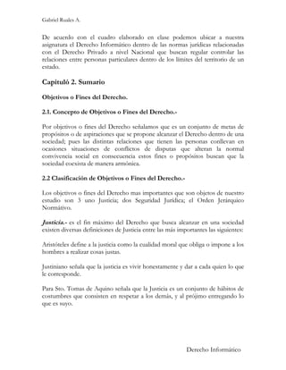 Gabriel Ruales A.


De acuerdo con el cuadro elaborado en clase podemos ubicar a nuestra
asignatura el Derecho Informático dentro de las normas jurídicas relacionadas
con el Derecho Privado a nivel Nacional que buscan regular controlar las
relaciones entre personas particulares dentro de los límites del territorio de un
estado.

Capituló 2. Sumario
Objetivos o Fines del Derecho.

2.1. Concepto de Objetivos o Fines del Derecho.-

Por objetivos o fines del Derecho señalamos que es un conjunto de metas de
propósitos o de aspiraciones que se propone alcanzar el Derecho dentro de una
sociedad; pues las distintas relaciones que tienen las personas conllevan en
ocasiones situaciones de conflictos de disputas que alteran la normal
convivencia social en consecuencia estos fines o propósitos buscan que la
sociedad coexista de manera armónica.

2.2 Clasificación de Objetivos o Fines del Derecho.-

Los objetivos o fines del Derecho mas importantes que son objetos de nuestro
estudio son 3 uno Justicia; dos Seguridad Jurídica; el Orden Jerárquico
Normátivo.

Justicia.- es el fin máximo del Derecho que busca alcanzar en una sociedad
existen diversas definiciones de Justicia entre las más importantes las siguientes:

Aristóteles define a la justicia como la cualidad moral que obliga o impone a los
hombres a realizar cosas justas.

Justiniano señala que la justicia es vivir honestamente y dar a cada quien lo que
le corresponde.

Para Sto. Tomas de Aquino señala que la Justicia es un conjunto de hábitos de
costumbres que consisten en respetar a los demás, y al prójimo entregando lo
que es suyo.




                                                           Derecho Informático
 