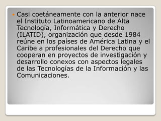 

Casi coetáneamente con la anterior nace
el Instituto Latinoamericano de Alta
Tecnología, Informática y Derecho
(ILATID), organización que desde 1984
reúne en los países de América Latina y el
Caribe a profesionales del Derecho que
cooperan en proyectos de investigación y
desarrollo conexos con aspectos legales
de las Tecnologías de la Información y las
Comunicaciones.

 