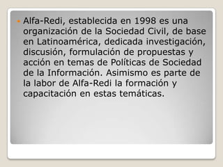 

Alfa-Redi, establecida en 1998 es una
organización de la Sociedad Civil, de base
en Latinoamérica, dedicada investigación,
discusión, formulación de propuestas y
acción en temas de Políticas de Sociedad
de la Información. Asimismo es parte de
la labor de Alfa-Redi la formación y
capacitación en estas temáticas.

 