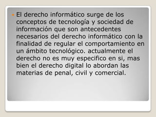 

El derecho informático surge de los
conceptos de tecnología y sociedad de
información que son antecedentes
necesarios del derecho informático con la
finalidad de regular el comportamiento en
un ámbito tecnológico. actualmente el
derecho no es muy especifico en si, mas
bien el derecho digital lo abordan las
materias de penal, civil y comercial.

 