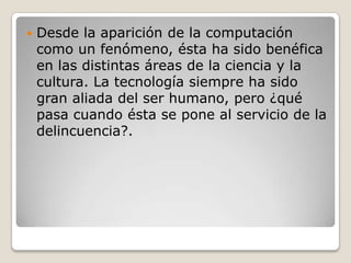

Desde la aparición de la computación
como un fenómeno, ésta ha sido benéfica
en las distintas áreas de la ciencia y la
cultura. La tecnología siempre ha sido
gran aliada del ser humano, pero ¿qué
pasa cuando ésta se pone al servicio de la
delincuencia?.

 