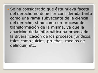 

Se ha considerado que ésta nueva faceta
del derecho no debe ser considerada tanto
como una rama subyacente de la ciencia
del derecho, si no como un proceso de
transformación de la misma, ya que la
aparición de la informática ha provocado
la diversificación de los procesos jurídicos,
tales como juicios, pruebas, medios de
delinquir, etc.

 