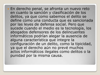 

En derecho penal, se afronta un nuevo reto
en cuanto la sanción y clasificación de los
delitos, ya que como sabemos el delito se
define como una conducta que es sancionada
por las leyes de defensa social. Pero que
sucede cuando el medio es la tecnología, los
abogados defensores de los delincuentes
informáticos podrían alegar la ausencia de
alguna característica que integre la
configuración de un delito, como la tipicidad,
ya que el derecho aún no prevé muchos
actos informáticos ilegales como delitos o la
punidad por la misma causa.

 