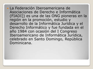 

La Federación Iberoamericana de
Asociaciones de Derecho e Informática
(FIADI]) es una de las ONG pioneras en la
región en la promoción, estudio y
desarrollo de la Informática Jurídica y el
Derecho Informático y fue fundada en el
año 1984 con ocasión del I Congreso
Iberoamericano de Informática Jurídica,
celebrado en Santo Domingo, República
Dominicana.

 