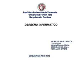 República Bolivariana de VenezuelaRepública Bolivariana de Venezuela
Universidad Fermín ToroUniversidad Fermín Toro
Barquisimeto Edo LaraBarquisimeto Edo Lara
JHOAN OROPEZA CANELÓNJHOAN OROPEZA CANELÓN
CI:11.702.170CI:11.702.170
INFORMÁTICA JURÍDICAINFORMÁTICA JURÍDICA
SECCIÓN 2014/B SAIA LSECCIÓN 2014/B SAIA L
ABOG. JUAN CAPOTEABOG. JUAN CAPOTE
Barquisimeto Abril 2015Barquisimeto Abril 2015
DERECHO INFORMATICODERECHO INFORMATICO
 