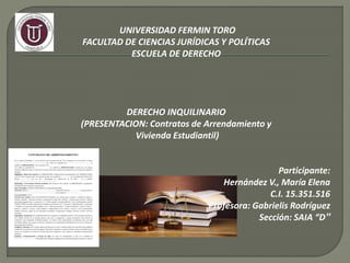 UNIVERSIDAD FERMIN TORO
FACULTAD DE CIENCIAS JURÍDICAS Y POLÍTICAS
ESCUELA DE DERECHO
DERECHO INQUILINARIO
(PRESENTACION: Contratos de Arrendamiento y
Vivienda Estudiantil)
Participante:
Hernández V., María Elena
C.I. 15.351.516
Profesora: Gabrielis Rodríguez
Sección: SAIA “D”
 