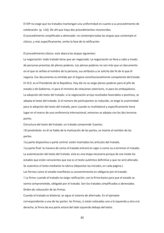 33
El DIP no exige que los tratados mantengan una uniformidad en cuanto a su procedimiento de
celebración. (p. 116). De ahí que haya dos procedimientos reconocidos.
El procedimiento simplificado o abreviado: no contempla todas las etapas que contempla el
clásico, y más específicamente, omite la fase de la ratificación
El procedimiento clásico: este abarca las etapas siguientes:
La negociación: todo tratado tiene que ser negociado. La negociación se lleva a cabo a través
de personas provistas de plenos poderes. Los plenos poderes no son más que un documento
en el que se señala el nombre de la persona, sus atributos y se solicita dar fe de lo que él
negocia. Ese documento es emitido por el órgano constitucionalmente competente del Estado.
En R.D. es el Presidente de la República. Hoy día no se exige plenos poderes para el jefe de
estado o de Gobierno, ni para el ministro de relaciones exteriores, ni para los embajadores.
La adopción del texto del tratado: si la negociación arroja resultados favorables o positivos, se
adopta el texto del tratado. Si el número de participantes es reducido, se exige la unanimidad
para la adopción del texto del tratado, pero cuando es multilateral y específicamente tiene
lugar en el marco de una conferencia internacional, entonces se adopta con las dos terceras
partes.
Estructura del texto del tratado: un tratado comprende 3 partes.
El preámbulo: en él se habla de la motivación de las partes, se inserta el nombre de las
partes.
La parte dispositiva o parte central: están insertados los artículos del tratado.
La parte final: la manera de como el tratado entrará en vigor o como va a terminar el tratado.
La autenticación del texto del tratado: esta es una etapa necesaria porque de ese modo los
estados que están conscientes que ese es el texto auténtico definitivo y que no será alterado.
Se autentica el texto mediante la rúbrica (depositar las iniciales, en cada página.)
Las formas como el estado manifiesta su consentimiento en obligarse por el tratado.
La firma: cuando el tratado no exige ratificación, con la firma basta para que el estado se
sienta comprometido, obligado por el tratado. Son los tratados simplificados o abreviados.
Orden de colocación de las firmas:
Cuando el tratado es bilateral, se sigue el sistema de alternado. En el ejemplar
correspondiente a una de las partes: las firmas, si están colocadas una a la izquierda y otra a la
derecha, la firma de esa parte estará del lado izquierdo debajo del texto.
 