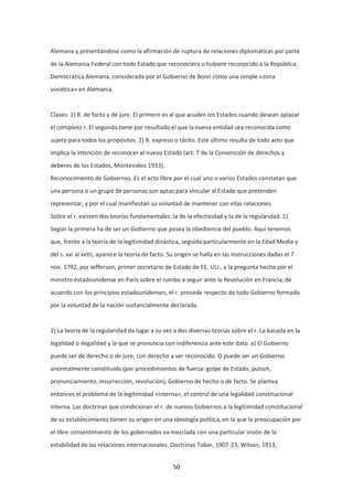 50
Alemana y presentándose como la afirmación de ruptura de relaciones diplomáticas por parte
de la Alemania Federal con todo Estado que reconociera o hubiere reconocido a la República
Democrática Alemana, considerada por el Gobierno de Bonn como una simple «zona
soviética» en Alemania.
Clases: 1) R. de facto y de jure. El primero es al que acuden los Estados cuando desean aplazar
el completo r. El segundo tiene por resultado el que la nueva entidad sea reconocida como
sujeto para todos los propósitos. 2) R. expreso o tácito. Este último resulta de todo acto que
implica la intención de reconocer al nuevo Estado (art. 7 de la Convención de derechos y
deberes de los Estados, Montevideo 1933).
Reconocimiento de Gobiernos. Es el acto libre por el cual uno o varios Estados constatan que
una persona o un grupo de personas son aptas para vincular al Estado que pretenden
representar, y por el cual manifiestan su voluntad de mantener con ellas relaciones.
Sobre el r. existen dos teorías fundamentales: la de la efectividad y la de la regularidad. 1)
Según la primera ha de ser un Gobierno que posea la obediencia del pueblo. Aquí tenemos
que, frente a la teoría de la legitimidad dinástica, seguida particularmente en la Edad Media y
del s. xvi al xvtti, aparece la teoría de facto. Su origen se halla en las instrucciones dadas el 7
nov. 1792, por Jefferson, primer secretario de Estado de EE. UU., a la pregunta hecha por el
ministro estadounidense en París sobre el rumbo a seguir ante la Revolución en Francia; de
acuerdo con los principios estadounidenses, el r. procede respecto de todo Gobierno formado
por la voluntad de la nación sustancialmente declarada.
2) La teoría de la regularidad da lugar a su vez a dos diversas teorías sobre el r. La basada en la
legalidad o ilegalidad y la que se pronuncia con indiferencia ante este dato. a) El Gobierno
puede ser de derecho o de jure, con derecho a ser reconocido. O puede ser un Gobierno
anormalmente constituido (por procedimientos de fuerza: golpe de Estado, putsch,
pronunciamiento, insurrección, revolución), Gobierno de hecho o de facto. Se plantea
entonces el problema de la legitimidad «interna», el control de una legalidad constitucional
interna. Las doctrinas que condicionan el r. de nuevos Gobiernos a la legitimidad constitucional
de su establecimiento tienen su origen en una ideología política, en la que la preocupación por
el libre consentimiento de los gobernados va mezclada con una particular visión de la
estabilidad de las relaciones internacionales. Doctrinas Tobar, 1907-23; Wilson, 1913;
 