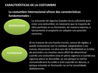 La costumbre internacional ofrece dos características fundamentales : La actuación de algunos Estados no es suficiente para crear una costumbre; es necesario que la mayoría de ellos participe en su formación, de manera expresa, o tácitamente al aceptarla sin adoptar una posición contraria. Al no tratarse de una fuente escrita, carece de rigidez; y puede evolucionar con la realidad, adaptándose a las nuevas situaciones. La otra cara de la flexibilidad es la falta de precisión y es muchas veces difícil de determinar cuando una costumbre esta en plena vigencia o cuando esa vigencia plena es discutible, ya sea porque la norma consuetudinaria ha caído o está cayendo en desuso, o porque estando en formación no se ha consolidado debidamente. CARACTERÍSTICAS DE LA COSTUMBRE GENERALIDAD FLEXIBILIDAD 