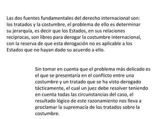Las dos fuentes fundamentales del derecho internacional son: los tratados y la costumbre, el problema de ello es determinar su jerarquía, es decir que los Estados, en sus relaciones recíprocas, son libres para derogar la costumbre internacional, con la reserva de que esta derogación no es aplicable a los Estados que no hayan dado su acuerdo a ello.  Sin tomar en cuenta que el problema más delicado es el que se presentaría en el conflicto entre una costumbre y un tratado que se ha visto derogado tácticamente, el cual un juez debe resolver teniendo en cuenta todas las circunstancias del caso, el resultado lógico de este razonamiento nos lleva a proclamar la supremacía de los tratados sobre la costumbre. 