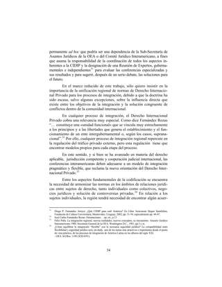 permanente ad hoc que podría ser una dependencia de la Sub-Secretaría de
Asuntos Jurídicos de la OEA o del Comité Jurídico Interamericano, a fines
que asuma la responsabilidad de la coordinación de todos los aspectos in-
herentes a la CIDIP y la designación de una Reunión de Expertos, guberna-
mentales e independientes31 para evaluar las conferencias especializadas y
sus resultados y para sugerir, después de un serio debate, las soluciones para
el futuro.
        En el marco reducido de este trabajo, sólo quiero insistir en la
importancia de la unificación regional de normas de Derecho Internacio-
nal Privado para los procesos de integración, debido a que la doctrina ha
sido escasa, salvo algunas excepciones, sobre la influencia directa que
existe entre los objetivos de la integración y la solución congruente de
conflictos dentro de la comunidad internacional.
         En cualquier proceso de integración, el Derecho Internacional
Privado cobra una relevancia muy especial. Como dice Fernández Rozas
“… constituye una «unidad funcional» que se vincula muy estrechamente
a los principios y a las libertades que genera el establecimiento y el fun-
cionamiento de un ente intergubernamental o, según los casos, suprana-
cional”. 32 Por ello, cualquier proceso de integración regional repercute en
la regulación del tráfico privado externo, pero esta regulación tiene que
encontrar modelos propios para cada etapa del proceso.
        En este sentido, y si bien se ha avanzado en materia del derecho
aplicable, jurisdicción competente y cooperación judicial internacional, las
conferencias interamericanas deben adecuarse a un modelo de integración
pragmático y flexible, que reclama la nueva orientación del Derecho Inter-
nacional Privado. 33
         Entre los aspectos fundamentales de la codificación se encuentra
la necesidad de armonizar las normas en los ámbitos de relaciones jurídi-
cas entre sujetos de derecho, tanto individuales como colectivos, nego-
cios jurídicos y solución de controversias privadas. 34 En relación a los
sujetos individuales, la región tendrá necesidad de encontrar algún acuer-

31
     Diego P. Fernández Arroyo: ¿Qué CIDIP para cuál América? En Liber Amicorum Jürgen Samtleben,
     Fundación de Cultura Universitaria, Montevideo, Uruguay, 2002, pp. 31-54, especialmente pp. 44-47.
32
     José Carlos Fernández Rozas: Orientaciones… op. cit., p.13
33
     Félix Peña: La integración regional, nuevas realidades, nuevos conceptos, su mecanismo. Anuario Jurídico
     Interamericano 1980, Secretaría General de la OEA, Washington D.C., 1981, pp.3 y ss.
34
     ¿Cómo equilibrar la integración “flexible” con la necesaria seguridad jurídica? La compatibilidad entre
     flexibilidad y seguridad jurídica será, sin duda, uno de los temas más atractivos e importantes desde el punto
     de vista práctico, de los procesos de integración de América Latina en los albores del siglo XXI.
     - OEA AG/Res. 1109 (XXI-0/91).




                                                       34
 