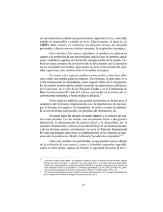 do para determinar cuándo una persona tiene capacidad civil y comercial,
cuándo es responsable y cuándo no lo es. Efectivamente, la tarea de las
CIDIP's debe consistir en armonizar los distintos factores de conexión
personales, o buscar nuevos criterios comunes, de aceptación continental.
         Con relación a los sujetos colectivos, el problema se plantea en
cuanto a la atribución de una personalidad jurídica que les permita actuar
como verdaderos agentes del desarrollo integracionista de la región. De-
berá ser tema constante de discusión todo lo relacionado con la actuación
de las sociedades mercantiles, para captar, no sólo el movimiento de capi-
tales y personas, sino también el de la inversión extranjera.
         En cuanto a los negocios jurídicos, estos pueden, como bien sabe-
mos, cubrir una amplia gama de aspectos. Sin embargo, el gran tema es la
venta internacional de mercaderías, como negocio típico de la integración.
En tal sentido, nuestros países podrán examinar las experiencias realizadas a
nivel universal, en el seno de las Naciones Unidas y en la Conferencia de
Derecho Internacional Privado de La Haya, procurando un inventario de las
convenciones existentes, a fin de evaluar su eficacia. 35
         Otros negocios jurídicos que pueden constituirse en fuente para el
desarrollo del fenómeno integracionista son: la transferencia de tecnolo-
gía, el leasing, los seguros, los transportes, la venta o cesión de patentes,
la cesión de bienes incorporales, los permisos de explotación, etc.
         En tercer lugar, he ubicado el asunto relativo a la solución de con-
troversias privadas. En este sentido, nos encontramos frente a dos grandes
alternativas, la administración de justicia oficial y la desarrollada por el
comercio internacional, como es el caso del arbitraje en sus distintas formas,
y de los diversos medios conciliatorios. La tarea del Derecho Internacional
Privado está dirigida, entre otros, al establecimiento de los sistemas de elec-
ción entre la jurisdicción oficial y la llamada “jurisdicción corporativa”. 36
        Todo esto conduce a la posibilidad, de que puedan crearse, dentro
de la evolución de esta materia, cortes o tribunales regionales especiali-
zados en estos temas, capaces de brindar la seguridad necesaria al inver-


35
     Como bien lo señala Didier Opertti: “La subregión es apenas la manera de trasladar del universalismo aquellas
     fórmulas que mejor convengan a la subregión y que sólo cuando ellas no convengan, elaborar las propias. Pero
     en todo caso el regionalismo no significa una posición filosófica de principio o dogma que lleve a excluir de
     modo preliminar o previo al universalismo”. Conferencia pronunciada en la UCUDAL el 06-08-1991, publi-
     cada en la Revista Uruguaya de Derecho Constitucional y Político N° 6, Montevideo, 1992, p. 24.
36
     La Convención Interamericana sobre Arbitraje Comercial Internacional de 1975, consagra la posibilidad de
     que la designación de árbitros se delegue a una persona jurídica, art. 2.




                                                       35
 