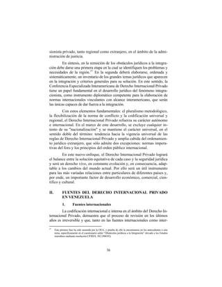 sionista privado, tanto regional como extranjero, en el ámbito de la admi-
nistración de justicia.
         En síntesis, en la remoción de los obstáculos jurídicos a la integra-
ción debe darse una primera etapa en la cual se identifiquen los problemas y
necesidades de la región. 37 En la segunda deberá elaborarse, ordenada y
sistemáticamente, un inventario de los grandes temas jurídicos que aparecen
en la integración y criterios generales para su solución. En este sentido, la
Conferencia Especializada Interamericana de Derecho Internacional Privado
tiene un papel fundamental en el desarrollo jurídico del fenómeno integra-
cionista, como instrumento diplomático competente para la elaboración de
normas internacionales vinculantes con alcance interamericano, que serán
las únicas capaces de dar fuerza a la integración.
         Con estos elementos fundamentales: el pluralismo metodológico,
la flexibilización de la norma de conflicto y la codificación universal y
regional, el Derecho Internacional Privado refuerza su carácter autónomo
e internacional. En el marco de este desarrollo, se excluye cualquier in-
tento de su "nacionalización" y se mantiene el carácter universal, en el
sentido doble del término: tendencia hacia la vigencia universal de las
reglas de Derecho Internacional Privado y amplia cabida del ordenamien-
to jurídico extranjero, que sólo admite dos excepciones: normas impera-
tivas del foro y los principios del orden público internacional.
         En este nuevo enfoque, el Derecho Internacional Privado logrará
el balance entre la solución equitativa de cada caso y la seguridad jurídica
y será un derecho vivo, en constante evolución y, en consecuencia, adap-
table a los cambios del mundo actual. Por ello será un útil instrumento
para las más variadas relaciones entre particulares de diferentes países y,
por ende, un importante factor de desarrollo económico, comercial, cien-
tífico y cultural.

II.          FUENTES DEL DERECHO INTERNACIONAL PRIVADO
             EN VENEZUELA
             1.        Fuentes internacionales
        La codificación internacional e interna en el ámbito del Derecho In-
ternacional Privado, demuestra que el proceso de revisión en los últimos
años es irreversible y que, tanto en las fuentes internacionales como inter-

37
      Esta primera fase ha sido asumida por la OEA, y prueba de ello la encontramos en los antecedentes a este
      tema, específicamente en el cuestionario sobre “Obstáculos jurídicos a la Integración” elevado a los Estados
      miembros mediante resolución CP/RES. 582 (900/92).




                                                       36
 