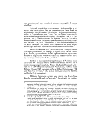 nas, encontramos diversos ejemplos de esta nueva concepción de nuestra
disciplina.
         Venezuela no está ajena a estos procesos y en la actualidad se en-
cuentra más involucrada en ellos que en cualquier otra época. Desde los
comienzos del siglo XIX, nuestro país comenzó a demostrar un interés espe-
cial por el Derecho Internacional Privado. Esto se refleja en la participación
en el Congreso de Panamá, convocado por el Libertador en 1824, en el Con-
greso de Lima (1877) cuyo resultado fue el primer Tratado de Derecho In-
ternacional Privado y la Convocatoria del Congreso Boliviano que se celebró
en Caracas en 1911 y en el cual se incluyó el tema referente a la Ejecución
de Actos Extranjeros, que culminó con la aprobación del primer tratado,
ratificado por Venezuela, en materia del Derecho Procesal Internacional.38
        El Acuerdo Boliviano sobre Ejecución de Actos Extranjeros, cuenta
con amplia jurisprudencia, sin embargo, en algunos casos, la Corte Federal
y de Casación y, posteriormente, la Corte Suprema de Justicia, aplicó direc-
tamente las disposiciones respectivas del Código de Procedimiento Civil,
sin tomar en cuenta el contenido del Acuerdo. 39
        También es muy significativa la participación de Venezuela en las
discusiones del Tratado de Derecho Internacional Privado, aprobado con el
nombre de su principal proyectista, Antonio Sánchez de Bustamante y Sir-
ven, por la VI Conferencia Internacional Panamericana, celebrada en La
Habana, Cuba, en 1928. Venezuela ratificó el Código Bustamante en 1932
con 44 reservas especiales.40 Estas reservas atañen, en su mayoría, al ámbito
de Derecho Civil Internacional.
       El Código Bustamante ocupa un lugar especial en el desarrollo de
Derecho Internacional Privado en Venezuela. 41 Su aplicación por los tribu-

38
     Gonzalo Parra-Aranguren: El Acuerdo Boliviano sobre Ejecución de Actos Extranjeros (1911) a la luz de la
     jurisprudencia venezolana. Editorial Sucre, Caracas, 1976. Del mismo autor: Los precedentes venezolanos
     del Código Bustamante. En: Revista de la Facultad de Derecho, N° 17, Universidad Católica Andrés Bello,
     1974, pp. 9-118.
39
     Entre las sentencias en las cuales se aplica el Acuerdo se encuentran: Corte Federal y de Casación, Sala
     Federal, sentencia del 20-01-1947; Corte Suprema de Justicia, Sala Político Administrativa (CSJ/SPA), N°
     259-61 del 03-08-1961; N° 133-71 del 21-01-1971; N° 412-76 del 02-06-1976. Ver extractos de estas sen-
     tencias en Tatiana B. de Maekelt: Material de Clases, 3ª edición, Tomo II, Facultad de Ciencias Jurídicas y
     Políticas, Universidad Central de Venezuela, Caracas, 1995, pp. 445-446.
40
     Gaceta Oficial (G.O.) N° 17.698 del 09-04-1932.
41
     Celestino Farrera: El Código Bustamante y el Derecho positivo venezolano. Caracas, 1930.
     - Antonio Sánchez de Bustamante y Sirvén,: Le Code de Droit International Privé. París, 1929. Del mismo
     autor: Tratado de Derecho internacional privado. La Habana, Carasa y Cía, 1931.
     - José Muci Abraham: Los conflictos de leyes y la codificación colectiva en América. Caracas, Publicacio-
     nes de la Facultad de Ciencias Jurídicas y Políticas, Universidad Central de Venezuela, Vol. VII, 1955.
     - Gonzalo Parra-Aranguren: El Código Bustamante: Su vigencia efectiva en América y su posible ratifica-
     ción por España. En Libro Homenaje a Luis Loreto, Ediciones de la Contraloría General de la República,




                                                      37
 
