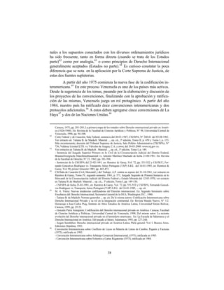 nales a los supuestos conectados con los diversos ordenamientos jurídicos
ha sido frecuente, tanto en forma directa (cuando se trata de los Estados
parte) 42 como por analogía, 43 o como principios de Derecho Internacional
generalmente aceptados (Estados no parte). 44 Es curioso constatar la poca
diferencia que se nota en la aplicación por la Corte Suprema de Justicia, de
estas dos fuentes supletorias.
        A partir del año 1975 comienza la nueva fase de la codificación in-
teramericana. 45 En este proceso Venezuela es uno de los países más activos.
Desde la sugerencia de los temas, pasando por la elaboración y discusión de
los proyectos de las convenciones, finalizando con la aprobación y ratifica-
ción de las mismas, Venezuela juega un rol protagónico. A partir del año
1984, nuestro país ha ratificado doce convenciones interamericanas y dos
protocolos adicionales. 46 A estos deben agregarse cinco convenciones de La
Haya 47 y dos de las Naciones Unidas. 48


     Caracas, 1975, pp. 201-285; La primera etapa de los tratados sobre Derecho internacional privado en Améri-
     ca (1826-1940). En: Revista de la Facultad de Ciencias Jurídicas y Políticas, N° 98, Universidad Central de
     Venezuela, 1996, pp. 94-108;
42
     Corte Federal y de Casación, Sala Federal, sentencia del 20-01-1947; CSJ/SPA, N° 260-61 del 03-08-1961.
     Ver extracto en: Tatiana B. de Maekelt: Material ..., op. cit., 3ª edición, Tomo II, p. 450 y Tomo I, p. 153.
     Más recientemente, decisión del Tribunal Supremo de Justicia, Sala Polítito Administrativa (TSJ/SPA), N°
     736, Valdona Limited LTD. vs. Válvulas de Aragua, C.A. y otros, del 30-03-2000. www.tsj.gov.ve.
43
     Ver extractos en Tatiana B. de Maekelt : Material ..., op. cit., 3ª edición, Tomo I, p. 149.
     - Sentencia del Juzgado Superior Primero en lo Civil de la Circunscripción Judicial del Distrito Federal,
     Braunschweigische Maschinenbauanstalt vs. Antonio Martínez Machado de fecha 21-06-1961. En: Revista
     de la Facultad de Derecho, N° 23, 1962, pp. 381-394.
     - Sentencias de la CSJ/SPA del 23-02-1981, en: Ramírez & Garay, Vol. 72, pp. 551-552 y CSJ/SCC, Fer-
     nando Goncalves Rodríguez vs. Transporte Aéreo Portugués (TAP) S.R.L del 16-01-1985, en: Ramírez &
     Garay, Vol. 90, primer trimestre 1985, pp. 465-473.
44
     CSJ/Sala de Casación Civil, Mercantil y del Trabajo, A.P. contra su esposo del 31-10-1961, ver extracto en
     Ramírez & Garay, Tomo IV, segundo semestre, 1961, p. 371; Juzgado Segundo de Primera Instancia en lo
     Mercantil de la Circunscripción Judicial del Distrito Federal y Estado Miranda del 12-03-1970, ver extracto
     en Tatiana B. de Maekelt: Material ... op. cit., 3ª edición, Tomo I, pp. 149-150.
     - CSJ/SPA de fecha 23-02-1981, en: Ramírez & Garay, Vol. 72, pp. 551-552 y CSJ/SPA, Fernando Goncal-
     ves Rodríguez vs. Transporte Aéreo Portugués (TAP) S.R.L del 16-01-1985, ... op. cit.
45
     M. A. Vieira: Nuevas tendencias codificadoras del Derecho internacional. En: Segundo Seminario sobre
     Enseñanza del Derecho Internacional, Secretaría General de la OEA, Washington D.C., 1980.
     - Tatiana B. de Maekelt: Normas generales ... op. cit. De la misma autora: Codificación Interamericana sobre
     Derecho Internacional Privado y su rol en la integración continental. En: Revista Mundo Nuevo, N° 1/2.
     Homenaje a Juan Carlos Puig, Instituto de Altos Estudios de América Latina, Universidad Simón Bolívar,
     Caracas, 1999, pp. 25-35.
     - Gonzalo Parra Aranguren: Codificación del Derecho internacional privado en América. Caracas, Facultad
     de Ciencias Jurídicas y Políticas, Universidad Central de Venezuela, 1998; Del mismo autor: La reciente
     evolución del Derecho internacional privado en el hemisferio americano. En: La Escuela de Salamanca y el
     Derecho Internacional en América. Del pasado al futuro, Salamanca, 1993, pp. 227-244;
     - Jurgen Samtleben: Derecho internacional privado en América Latina. Parte general. Vol. I. Buenos Aires,
     Ediciones Depalma, 1983.
46
     Convención Interamericana sobre Conflicto de Leyes en Materia de Letras de Cambio, Pagarés y Facturas
     (1975), ratificada en 1985.
     - Convención Interamericana sobre Arbitraje Comercial Internacional, (1975), ratificada en 1985.
     - Convención Interamericana sobre Exhortos o Cartas Rogatorias (1975), ratificada en 1984.




                                                       38
 