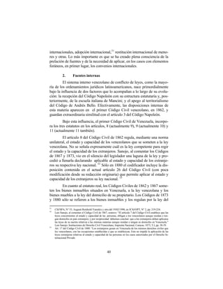 internacionales, adopción internacional, 51 restitución internacional de meno-
res y otras. Lo más importante es que se ha creado plena consciencia de la
prelación de fuentes y de la necesidad de aplicar, en los casos con elementos
foráneos, en primer lugar, los convenios internacionales.

            2.        Fuentes internas
         El sistema interno venezolano de conflicto de leyes, como la mayo-
ría de los ordenamientos jurídicos latinoamericanos, nace primordialmente
bajo la influencia de dos factores que lo acompañan a lo largo de su evolu-
ción: la recepción del Código Napoleón con su estructura estatutaria y, pos-
teriormente, de la escuela italiana de Mancini; y el apego al territorialismo
del Código de Andrés Bello. Efectivamente, las disposiciones internas de
esta materia aparecen en el primer Código Civil venezolano, en 1862, y
guardan extraordinaria similitud con el artículo 3 del Código Napoleón.
          Bajo esta influencia, el primer Código Civil de Venezuela, incorpo-
ra los tres estatutos en los artículos, 8 (actualmente 9), 9 (actualmente 10) y
11 (actualmente 11 también).
         El artículo 8 del Código Civil de 1862 regula, mediante una norma
unilateral, el estado y capacidad de los venezolanos que se someten a la ley
venezolana. No se señala expresamente cuál es la ley competente para regir
el estado y la capacidad de los extranjeros. Sanojo, al comentar los Códigos
de 1867 y 1873, vio en el silencio del legislador una laguna de la ley y pro-
cedió a llenarla declarando aplicable al estado y capacidad de los extranje-
ros su respectiva ley nacional. 52 Sólo en 1880 el codificador incluye la dis-
posición contenida en el actual artículo 26 del Código Civil (con poca
modificación desde su redacción originaria) que permite aplicar al estado y
capacidad de los extranjeros su ley nacional. 53
        En cuanto al estatuto real, los Códigos Civiles de 1862 y 1867 some-
ten los bienes inmuebles situados en Venezuela, a la ley venezolana y los
bienes muebles a la ley del domicilio de su propietario. Los Códigos de 1873
y 1880 sólo se refieren a los bienes inmuebles y los regulan por la ley del

51
     CSJ/SPA, N° 53, Augusti Reinhold Yannikis y otra del 19/02/1998, en JCSJ/OPT, N° 2, pp. 219-224.
52
     Luis Sanojo, al comentar el Código Civil de 1867, sostuvo: “El artículo 7 del Código Civil establece que las
     leyes concernientes al estado y capacidad de las personas, obligan a los venezolanos aunque residan o ten-
     gan domicilio en país extranjero; y por reciprocidad debemos concluir que a los extranjeros deben aplicarse
     las leyes de su nación relativas a las mismas materias aunque residan o tengan su domicilio en Venezuela.”
     Luis Sanojo: Instituciones de Derecho Civil Venezolano, Imprenta Nacional, Caracas, 1873, T.I, pp. 38-39.
53
     Art. 17 del Código Civil de 1880: “Los extranjeros gozan en Venezuela de los mismos derechos civiles que
     los venezolanos, con las excepciones establecidas o que se establezcan. Esto no impide la aplicación de las
     leyes extranjeras relativas al estado y capacidad de las personas en los casos autorizados por el Derecho In-
     ternacional Privado




                                                       40
 