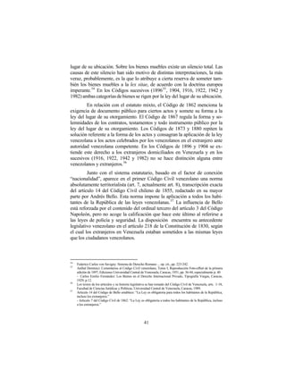 lugar de su ubicación. Sobre los bienes muebles existe un silencio total. Las
causas de este silencio han sido motivo de distintas interpretaciones, la más
veraz, probablemente, es la que lo atribuye a cierta reserva de someter tam-
bién los bienes muebles a la lex sitae, de acuerdo con la doctrina europea
imperante.54 En los Códigos sucesivos (1896 55 , 1904, 1916, 1922, 1942 y
1982) ambas categorías de bienes se rigen por la ley del lugar de su ubicación.
         En relación con el estatuto mixto, el Código de 1862 menciona la
exigencia de documento público para ciertos actos y somete su forma a la
ley del lugar de su otorgamiento. El Código de 1867 regula la forma y so-
lemnidades de los contratos, testamentos y todo instrumento público por la
ley del lugar de su otorgamiento. Los Códigos de 1873 y 1880 repiten la
solución referente a la forma de los actos y consagran la aplicación de la ley
venezolana a los actos celebrados por los venezolanos en el extranjero ante
autoridad venezolana competente. En los Códigos de 1896 y 1904 se ex-
tiende este derecho a los extranjeros domiciliados en Venezuela y en los
sucesivos (1916, 1922, 1942 y 1982) no se hace distinción alguna entre
venezolanos y extranjeros. 56
         Junto con el sistema estatutario, basado en el factor de conexión
“nacionalidad”, aparece en el primer Código Civil venezolano una norma
absolutamente territorialista (art. 7, actualmente art. 8), transcripción exacta
del artículo 14 del Código Civil chileno de 1855, redactado en su mayor
parte por Andrés Bello. Esta norma impone la aplicación a todos los habi-
tantes de la República de las leyes venezolanas. 57 La influencia de Bello
está reforzada por el contenido del ordinal tercero del artículo 3 del Código
Napoleón, pero no acoge la calificación que hace este último al referirse a
las leyes de policía y seguridad. La disposición encuentra su antecedente
legislativo venezolano en el artículo 218 de la Constitución de 1830, según
el cual los extranjeros en Venezuela estaban sometidos a las mismas leyes
que los ciudadanos venezolanos.



54
     Federico Carlos von Savigny: Sistema de Derecho Romano ... op. cit., pp. 223-242.
55
     Anibal Domínici: Comentarios al Código Civil venezolano, Tomo I, Reproducción Foto-offset de la primera
     edición de 1897, Ediciones Universidad Central de Venezuela, Caracas, 1951, pp. 36-44, especialmente p. 40
     - Carlos Emilio Fernández: Los Bienes en el Derecho Internacional Privado, Tipografía Vargas, Caracas,
     1929, p.12.
56
     Los textos de los artículos y su historia legislativa se han tomado del Código Civil de Venezuela, arts. 1-18,
     Facultad de Ciencias Jurídicas y Políticas, Universidad Central de Venezuela, Caracas, 1989.
57
     Artículo 14 del Código de Bello establece: “La Ley es obligatoria para todos los habitantes de la República,
     incluso los extranjeros.”
     - Artículo 7 del Código Civil de 1862: “La Ley es obligatoria a todos los habitantes de la República, incluso
     a los extranjeros.”




                                                       41
 