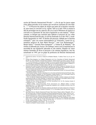 cación del Derecho Internacional Privado “…a fin de que los jueces sepan
cómo deben proceder en los asuntos que envuelvan cuestiones de esta índo-
le…”.61 El Proyecto fue objeto de elogios por parte de la doctrina venezola-
na, pero nunca se convirtió en ley vigente. Sólo en el año 1958 se retoma la
idea de promulgar una ley especial, año en el cual el Ministerio de Justicia se
convierte en el promotor de una nueva legislación en esta materia.62 Efecti-
vamente, se designa una comisión para elaborar el proyecto de Ley sobre
Derecho Internacional Privado, el cual fue finalizado en el año 1963, y modi-
ficado ligeramente en 1965. El destino del proyecto, alabado por la doctrina
extranjera,63 pero con escasa transcendencia en Venezuela, a pesar de co-
mentarios positivos de Juan María Rouvier, 64 José Luis Bonnemaison, 65
Benito Sansó,66 Gonzalo Parra-Aranguren67 y Tatiana B. de Maekelt,68 fue
similar al elaborado por Arcaya. Sin embargo, nunca cesó la inquietud por la
necesidad de una legislación adecuada en esta materia. Después de varios
intentos frustrados de llevar el proyecto a las cámaras legislativas, éste fue
actualizado en 1995, por un grupo de profesores de Derecho Internacional
61
     Exposición de motivos. Ver texto en Tatiana B. de Maekelt: Material... 3ª edición, Tomo I, op. cit., pp. 110-
     111.
62
     Gonzalo Parra-Aranguren: Los Trabajos Preparatorios de la Ley Venezolana de Derecho Internacional
     Privado. En: Libro Homenaje a Gonzalo Parra-Aranguren. Tribunal Supremo de Justicia, Caracas, 2001, pp.
     157 y ss. Del mismo autor: La excepción de fraude a la Ley en la reciente codificación del Derecho Interna-
     cional Privado en el Hemisferio americano. En: Revista de la Facultad de Ciencias Jurídicas y Políticas, N°
     122, Universidad Central de Venezuela, Caracas, 2001, pp. 53-119, especialmente 53-75.
63
     Profesores de la talla de Werner Goldschmidt de Argentina, Paul Heinrich Neuhaus de Alemania, Fritz von
     Schwind de Austria y Rodolfo de Nova de Italia, para mencionar sólo algunos, han considerado al Proyecto
     de Ley de Normas como ejemplo de una excelente codificación interna en la materia.
     - Werner Goldschmidt: El proyecto venezolano de Derecho Internacional Privado. En: Revista del Ministe-
     rio de Justicia, Caracas, N° 50, pp 70 y ss.
     - Paul Heinrich Neuhaus: Proyecto venezolano de Ley de normas de Derecho Internacional Privado. Obser-
     vaciones de Derecho Comparado. En Libro Homenaje a Joaquín Sánchez Covisa. Universidad Central de
     Venezuela, Facultad de Ciencias Jurídicas y Políticas, Caracas 1975, pp. 55 y ss.
     - Fritz von Schwind: Disposiciones generales del proyecto venezolano y recientes tendencias del Derecho
     Internacional Privado. En Libro Homenaje a la memoria de R. Goldschmidt, Universidad Central de Vene-
     zuela, Facultad de Ciencias Jurídicas y Políticas. Caracas, 1967. pp. 693-702.
     - Rodolfo de Nova: Current Developments of Private International Law. En The American Journal of
     Comparative Law, V. 13, 1964, pp. 545 y ss.
     - Richard Lombar: American-Venezuelan Private International Law. Bilateral Studies in Private
     International Law. N° 14, Parker School of Foreign and Comparative Law. Columbia University in the City
     of New York, New York, 1965, p. 29.
     - Wolfgang Müller-Freienfels: Las Modernas tendencias del Derecho de Familia (traducción de Tatiana B.
     de Maekelt) En: Revista de la Facultad de Derecho, N° 29, Universidad Central de Venezuela, Caracas,
     1964, p. 36.
64
     Juan María Rouvier: Derecho Internacional Privado. Parte General, Primera edición, Maracaibo, 1971, p.
     286. Del mismo autor: El Sistema Venezolano de Derecho Internacional Privado, Caracas, 1996, pp. 79-81.
65
     José Luis Bonnemaison: Temas de Derecho Internacional Privado en el Proyecto 1965, Caracas, 1976, pp.
     290-297. Del mismo autor: Derecho Internacional Privado, Valencia, Venezuela, 1986, pp. 324-325.
66
     Benito Sansó: El sistema venezolano de Derecho Internacional Privado. En Libro Homenaje a José Melich
     Orsini, Vol II, Caracas, 1984, pp. 637-656. Del mismo autor: Las Sucesiones en el Derecho Internacional
     Privado , Estudios Jurídicos, Caracas, 1984, pp. 721-723 y 761.
67
     Gonzalo Parra-Aranguren: Curso General ... op. cit., pp. 247-248.
68
     Tatiana B. de Maekelt: Normas Generales... op. cit., pp. 68-70.




                                                       43
 
