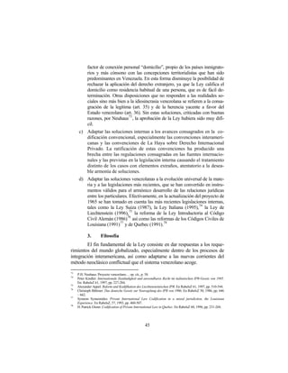 factor de conexión personal “domicilio”, propio de los países inmigrato-
            rios y más cónsono con las concepciones territorialistas que han sido
            predominantes en Venezuela. En esta forma disminuye la posibilidad de
            rechazar la aplicación del derecho extranjero, ya que la Ley califica el
            domicilio como residencia habitual de una persona, que es de fácil de-
            terminación. Otras disposiciones que no responden a las realidades so-
            ciales sino más bien a la idiosincrasia venezolana se refieren a la consa-
            gración de la legítima (art. 35) y de la herencia yacente a favor del
            Estado venezolano (art. 36). Sin estas soluciones, criticadas con buenas
            razones, por Neuhaus73 , la aprobación de la Ley hubiera sido muy difí-
            cil.
      c) Adaptar las soluciones internas a los avances consagrados en la co-
         dificación convencional, especialmente las convenciones interameri-
         canas y las convenciones de La Haya sobre Derecho Internacional
         Privado. La ratificación de estas convenciones ha producido una
         brecha entre las regulaciones consagradas en las fuentes internacio-
         nales y las previstas en la legislación interna causando el tratamiento
         distinto de los casos con elementos extraños, atentatorio a la desea-
         ble armonía de soluciones.
      d) Adaptar las soluciones venezolanas a la evolución universal de la mate-
         ria y a las legislaciones más recientes, que se han convertido en instru-
         mentos válidos para el armónico desarrollo de las relaciones jurídicas
         entre los particulares. Efectivamente, en la actualización del proyecto de
         1965 se han tomado en cuenta las más recientes legislaciones internas,
         tales como la Ley Suiza (1987), la Ley Italiana (1995),74 la Ley de
         Liechtenstein (1996),75 la reforma de la Ley Introductoria al Código
         Civil Alemán (1986)76 así como las reformas de los Códigos Civiles de
         Louisiana (1991)77 y de Quebec (1991).78

            3.       Filosofía
         El fin fundamental de la Ley consiste en dar respuestas a los reque-
rimientos del mundo globalizado, especialmente dentro de los procesos de
integración interamericana, así como adaptarse a las nuevas corrientes del
método neoclásico conflictual que el sistema venezolano acoge.
73
     P.H. Neuhaus: Proyecto venezolano… op. cit., p. 58.
74
     Peter Kindler: Internationale Zuständigkeit und anwendbares Recht im italienischen IPR-Gesetz von 1995.
     En: RabelsZ 61, 1997, pp. 227-284.
75
     Alexander Appel: Reform und Kodifikation des Liechtensteinischen IPR. En RabelsZ 61, 1997, pp. 510-544.
76
     Christoph Böhmer: Das deutsche Gesetz zur Neuregelung des IPR von 1986. En RabelsZ 50, 1986, pp. 646
     – 662.
77
     Symeon Symeonides: Private International Law Codification in a mixed jurisdiction, the Louisiana
     Experience. En RabelsZ, 57, 1993, pp. 460-507.
78
     H. Patrick Glenn: Codification of Private International Law in Quebec. En RabelsZ 60, 1996, pp. 231-268.




                                                    45
 
