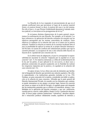 La filosofía de la Ley responde al convencimiento de que en el
método conflictual tiene que prevalecer el logro de la justicia material
frente a la justicia formal, es decir, la justicia del caso y no del sistema.
Por ello el juez y, lo que Werner Goldschmidt denomina el método sinté-
tico judicial, se convierten en los protagonistas de la Ley 79 .
        Si revisamos distintas disposiciones de la parte general, encon-
tramos la confirmación de esta filosofía. Por ejemplo, en el artículo 2 se
hace referencia a la aplicación del derecho extranjero de acuerdo con los
objetivos perseguidos por las normas venezolanas de conflicto. Estos
objetivos se traducen en la solución del caso en el marco de la justicia
material. También la solución en materia de la cuestión incidental abre al
juez la posibilidad de aplicar la norma de su propio Derecho Internacio-
nal Privado o la norma de conflicto del ordenamiento jurídico que rige la
cuestión principal. La escogencia de una u otra solución debe hacerse en
función de la equidad del caso concreto (art. 6).
        En la difícil tarea de adaptación, al juez le corresponde la respon-
sabilidad de encontrar la solución “impuesta por la equidad en el caso
concreto” (art. 7). En materia contractual, y a falta de la determinación de
la ley por las partes, el juez aplicará la lex mercatoria, es decir usos y
prácticas comerciales de general aceptación con la finalidad de realizar
las exigencias impuestas por la justicia y la equidad en la solución del
caso concreto (art. 31).
         En apoyo al juez, la Ley ofrece una serie de elementos que facilita-
rán la búsqueda del derecho que permitirá una solución equitativa. Me refie-
ro especialmente a las instituciones generales incluidas en la Ley. P.H.
Neuhaus, un gran conocedor de la materia, consideraba inevitable su aplica-
ción en la solución de casos concretos. Afirmaba que la parte general del
Derecho Internacional Privado, de acuerdo con los elementos que contiene,
se puede sistematizar en tres grupos: en primer lugar, factores de conexión
que tienen su origen en la obra de Savigny; el segundo grupo está integrado
por las instituciones generales que se refieren a la naturaleza, alcance y mo-
dalidades de la aplicación del derecho extranjero y que son: calificación,
cuestión previa, reenvío, orden público, fraude a la ley e institución descono-
cida. El tercer grupo contiene instituciones “valorativas”: derechos adquiri-
dos o situaciones jurídicas válidamente creadas, equilibrio de intereses y



79
     Werner Goldschmidt: Derecho Internacional Privado, 5ª edición, Ediciones Depalma, Buenos Aires, 1985,
     pp. 70-71.




                                                   46
 