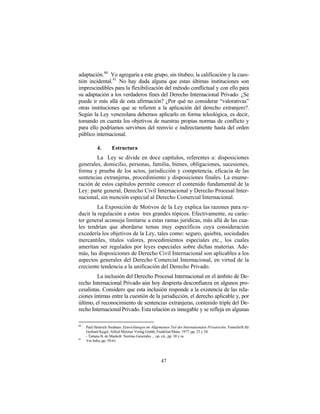 adaptación.80 Yo agregaría a este grupo, sin titubeo, la calificación y la cues-
tión incidental.81 No hay duda alguna que estas últimas instituciones son
imprescindibles para la flexibilización del método conflictual y con ello para
su adaptación a los verdaderos fines del Derecho Internacional Privado. ¿Se
puede ir más allá de esta afirmación? ¿Por qué no considerar “valorativas”
otras instituciones que se refieren a la aplicación del derecho extranjero?.
Según la Ley venezolana debemos aplicarlo en forma teleológica, es decir,
tomando en cuenta los objetivos de nuestras propias normas de conflicto y
para ello podríamos servirnos del reenvío e indirectamente hasta del orden
público internacional.

            4.       Estructura
        La Ley se divide en doce capítulos, referentes a: disposiciones
generales, domicilio, personas, familia, bienes, obligaciones, sucesiones,
forma y prueba de los actos, jurisdicción y competencia, eficacia de las
sentencias extranjeras, procedimiento y disposiciones finales. La enume-
ración de estos capítulos permite conocer el contenido fundamental de la
Ley: parte general, Derecho Civil Internacional y Derecho Procesal Inter-
nacional, sin mención especial al Derecho Comercial Internacional.
         La Exposición de Motivos de la Ley explica las razones para re-
ducir la regulación a estos tres grandes tópicos. Efectivamente, su carác-
ter general aconseja limitarse a estas ramas jurídicas, más allá de las cua-
les tendrían que abordarse temas muy específicos cuya consideración
excedería los objetivos de la Ley, tales como: seguro, quiebra, sociedades
mercantiles, títulos valores, procedimientos especiales etc., los cuales
ameritan ser regulados por leyes especiales sobre dichas materias. Ade-
más, las disposiciones de Derecho Civil Internacional son aplicables a los
aspectos generales del Derecho Comercial Internacional, en virtud de la
creciente tendencia a la unificación del Derecho Privado.
         La inclusión del Derecho Procesal Internacional en el ámbito de De-
recho Internacional Privado aún hoy despierta desconfianza en algunos pro-
cesalistas. Considero que esta inclusión responde a la existencia de las rela-
ciones íntimas entre la cuestión de la jurisdicción, el derecho aplicable y, por
último, el reconocimiento de sentencias extranjeras, contenido triple del De-
recho Internacional Privado. Esta relación es innegable y se refleja en algunas

80
     Paul Heinrich Neuhaus: Entwicklungen im Allgemeinen Teil des Internationalen Privatrechts. Festschrift für
     Gerhard Kegel, Alfred Metzner Verlag Gmbh, Frankfurt/Main, 1977, pp. 23 y 24.
     - Tatiana B. de Maekelt: Normas Generales ... op. cit., pp. 30 y ss.
81
     Ver Infra, pp. 59-61.




                                                     47
 
