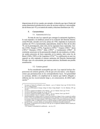 disposiciones de la Ley cuando, por ejemplo, el derecho que rige el fondo del
asunto determina la jurisdicción en casos de acciones relativas a universalida-
des de bienes (art. 41) y en materia de estado y relaciones familiares (art. 42).

            5.        Características
                      5.1. Autonomía de la Ley
         Se trata de una Ley especial que consagra la autonomía legislativa,
lo cual responde a la tendencia actual en la evolución del Derecho Interna-
cional Privado, iniciada con la ley polaca de 1926, inspirada en el proyecto
austríaco de 1913 e incrementada, especialmente, desde los fines de los años
70, con la promulgación, entre otras, de las siguientes leyes especiales: Aus-
tria (1978), Hungría (1979), Yugoslavia (1979), 82 Turquía (1982),83 Suiza
(1987),84 Rumania (1992), 85 Italia (1995)86 y Liechtenstein (1996)87 . El
continente americano no ha permanecido alejado de esta tendencia, al elabo-
rar sendos proyectos de leyes especiales en la materia, tales como los de
Brasil (1964 y 1995) y el de Argentina (1974).88 La codificación en una Ley
especial no sólo responde al carácter autónomo del Derecho Internacional
Privado, sino a lo conveniente, por razones prácticas, facilitando una posible
actualización.

                      5.2. Carácter general
         Se ha considerado aconsejable que esta Ley especial incluya dis-
posiciones de carácter general, a fin de que sirva de marco a las disposi-
ciones que permanecerían en las correspondientes leyes. Tal generalidad
se aconseja, debido a la amplitud de la materia que habría obligado a
elaborar una ley excesivamente larga y, en consecuencia, de difícil apli-
cación. 89

82
     Ver textos en Tatiana B. de Maekelt y otros: Material ... op. cit., 4ª edición, Tomo I, pp. 335-344; 345-361;
     362-372, respectivamente.
83
     Ver texto en IPR-Gesetze in Europa, Verlag C.H. Beck, Verlag Stämpfli + Cie AG. München, 1997, pp.
     338-363.
84
     Ver texto en: Tatiana B. de Maekelt y otros: Material ... op. cit., 4ª edición, Tomo I, pp. 373-419.
85
     Ver texto en IPR-Gesetze in Europe, op. cit., pp. 132-209.
86
     Ver texto en: Tatiana B. de Maekelt y otros: Material ... op. cit., 4ª edición, Tomo I, pp. 420-437.
87
     Ver texto en RabelsZ, Tomo 61, Cuaderno 3, 1997, pp. 545-562.
88
     Desafortunadamente en algunos países los esfuerzos de reforma de Códigos Civiles en materia de conflicto
     de leyes, se hizo con prescindencia de la promulgación de leyes especiales. Es el caso de Perú (1984), Estado
     de Louisiana (1991), Provincia de Quebec (1991), México (1998) y el Proyecto de Reforma del Código Ci-
     vil Argentino (1999). La codificación en una Ley especial responde al carácter autónomo de Derecho Inter-
     nacional Privado, y conviene, además, por razones prácticas, facilitando una posible actualización.
89
     Por ejemplo, la aplicación de la Ley Suiza de 1987 que con su regulación detallada, hubiera causado pro-
     blemas en Venezuela.
     - P.H. Neuhaus: La actualidad de la codificación ... op. cit., p. 251




                                                       48
 