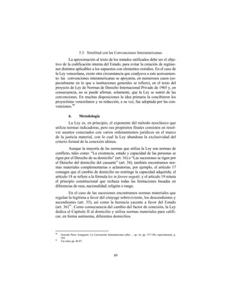 5.3. Similitud con las Convenciones Interamericanas
         La aproximación al texto de los tratados ratificados debe ser el obje-
tivo de la codificación interna del Estado, para evitar la creación de regíme-
nes distintos aplicables a los supuestos con elementos extraños. En el caso de
la Ley venezolana, existe otra circunstancia que coadyuva a este acercamien-
to: las convenciones interamericanas se apoyaron, en numerosos casos (es-
pecialmente en lo que a instituciones generales se refiere), en el texto del
proyecto de Ley de Normas de Derecho Internacional Privado de 1965 y, en
consecuencia, no se puede afirmar, solamente, que la Ley se nutrió de las
convenciones. En muchas disposiciones la idea primaria la concibieron los
proyectistas venezolanos y su redacción, a su vez, fue adoptada por las con-
venciones.90

            6.       Metodología
         La Ley es, en principio, el exponente del método neoclásico que
utiliza normas indicadoras, pero sus propósitos finales consisten en resol-
ver asuntos conectados con varios ordenamientos jurídicos en el marco
de la justicia material, con lo cual la Ley abandona la exclusividad del
criterio formal de la conexión idónea.
         Aunque la mayoría de las normas que utiliza la Ley son normas de
conflicto, tales como: “La existencia, estado y capacidad de las personas se
rigen por el Derecho de su domicilio” (art. 16) o “Las sucesiones se rigen por
el Derecho del domicilio del causante” (art. 34), también encontramos nor-
mas materiales complementarias o aclaratorias, por ejemplo, el artículo 17
consagra que el cambio de domicilio no restringe la capacidad adquirida; el
artículo 18 se refiere a la fórmula lex in favore negotii; y el artículo 19 reitera
el principio constitucional que rechaza todas las limitaciones basadas en
diferencias de raza, nacionalidad, religión o rango.
         En el caso de las sucesiones encontramos normas materiales que
regulan la legítima a favor del cónyuge sobreviviente, los descendientes y
ascendientes (art. 35), así como la herencia yacente a favor del Estado
(art. 36) 91 . Como consecuencia del cambio del factor de conexión, la Ley
dedica el Capítulo II al domicilio y utiliza normas materiales para califi-
car, en forma autónoma, diferentes domicilios.



90
     Gonzalo Parra Aranguren: La Convención Interamericana sobre ... op. cit, pp. 157-186, especialmente, p.
     184.
91
     Ver infra, pp. 86-87.




                                                    49
 