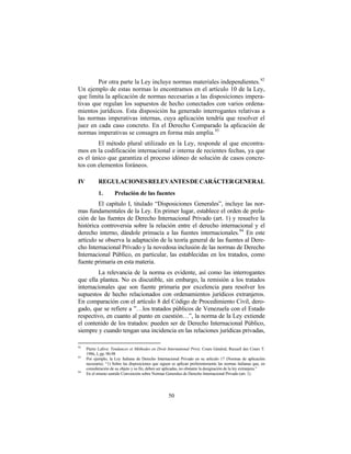 Por otra parte la Ley incluye normas materiales independientes. 92
Un ejemplo de estas normas lo encontramos en el artículo 10 de la Ley,
que limita la aplicación de normas necesarias a las disposiciones impera-
tivas que regulan los supuestos de hecho conectados con varios ordena-
mientos jurídicos. Esta disposición ha generado interrogantes relativas a
las normas imperativas internas, cuya aplicación tendría que resolver el
juez en cada caso concreto. En el Derecho Comparado la aplicación de
normas imperativas se consagra en forma más amplia. 93
        El método plural utilizado en la Ley, responde al que encontra-
mos en la codificación internacional e interna de recientes fechas, ya que
es el único que garantiza el proceso idóneo de solución de casos concre-
tos con elementos foráneos.

IV          REGULACIONES RELEVANTES DE CARÁCTER GENERAL
            1.        Prelación de las fuentes
         El capítulo I, titulado “Disposiciones Generales”, incluye las nor-
mas fundamentales de la Ley. En primer lugar, establece el orden de prela-
ción de las fuentes de Derecho Internacional Privado (art. 1) y resuelve la
histórica controversia sobre la relación entre el derecho internacional y el
derecho interno, dándole primacía a las fuentes internacionales. 94 En este
artículo se observa la adaptación de la teoría general de las fuentes al Dere-
cho Internacional Privado y la novedosa inclusión de las normas de Derecho
Internacional Público, en particular, las establecidas en los tratados, como
fuente primaria en esta materia.
        La relevancia de la norma es evidente, así como las interrogantes
que ella plantea. No es discutible, sin embargo, la remisión a los tratados
internacionales que son fuente primaria por excelencia para resolver los
supuestos de hecho relacionados con ordenamientos jurídicos extranjeros.
En comparación con el artículo 8 del Código de Procedimiento Civil, dero-
gado, que se refiere a ”…los tratados públicos de Venezuela con el Estado
respectivo, en cuanto al punto en cuestión…”, la norma de la Ley extiende
el contenido de los tratados: pueden ser de Derecho Internacional Público,
siempre y cuando tengan una incidencia en las relaciones jurídicas privadas,

92
     Pierre Lalive: Tendances et Méthodes en Droit International Privé, Cours Général, Recueil des Cours T.
     1986, I, pp. 90-98
93
     Por ejemplo, la Ley Italiana de Derecho Internacional Privado en su artículo 17 (Normas de aplicación
     necesaria). “1) Sobre las disposiciones que siguen se aplican preferentemente las normas italianas que, en
     consideración de su objeto y su fin, deben ser aplicadas, no obstante la designación de la ley extranjera.”
94
     En el mismo sentido Convención sobre Normas Generales de Derecho Internacional Privado (art. 1).




                                                      50
 