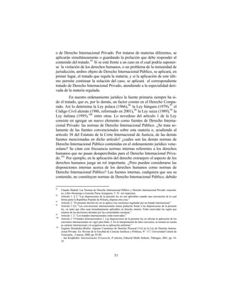 o de Derecho Internacional Privado. Por tratarse de materias diferentes, se
aplicarán simultáneamente o guardando la prelación que debe responder al
contenido del tratado. 95 Si se está frente a un caso en el cual podría suponer-
se la violación de los derechos humanos, o un problema de la inmunidad de
jurisdicción, ambos objeto de Derecho Internacional Público, se aplicará, en
primer lugar, el tratado que regula la materia; y si la aplicación de este últi-
mo permite continuar la solución del caso, se aplicará el correspondiente
tratado de Derecho Internacional Privado, atendiendo a la especialidad deri-
vada de la materia regulada.
         En nuestro ordenamiento jurídico la fuente primaria siempre ha si-
do el tratado, que es, por lo demás, un factor común en el Derecho Compa-
rado. Así lo determina la Ley polaca (1966), 96 la Ley húngara (1979), 97 el
Código Civil alemán (1986, reformado en 2001), 98 la Ley suiza (1989), 99 la
Ley italiana (1995), 100 entre otras. Lo novedoso del artículo 1 de la Ley
consiste en agregar un nuevo elemento como fuentes de Derecho Interna-
cional Privado: las normas de Derecho Internacional Público. ¿Se trata so-
lamente de las fuentes convencionales sobre esta materia o, acudiendo al
artículo 38 del Estatuto de la Corte Internacional de Justicia, de las demás
fuentes mencionadas en dicho artículo? ¿cuáles son las demás normas de
Derecho Internacional Público contenidas en el ordenamiento jurídico vene-
zolano? Se citan con frecuencia normas internas referentes a los derechos
humanos que no pasan desapercibidas para el Derecho Internacional Priva-
do. 101 Por ejemplo, en la aplicación del derecho extranjero el aspecto de los
derechos humanos juega un rol importante. ¿Pero pueden considerarse las
disposiciones internas acerca de los derechos humanos como normas de
Derecho Internacional Público? Las fuentes internas, cualquiera que sea su
contenido, no constituyen normas de Derecho Internacional Público, debido

95
      Claudia Madrid: Las Normas de Derecho Internacional Público y Derecho Internacional Privado venezola-
      no, Libro Homenaje a Gonzalo Parra-Aranguren, T. IV (en imprenta).
96
      Artículo 1. § 2: “Las disposiciones de la presente ley no son aplicables cuando una convención de la cual
      forma parte la República Popular de Polonia, dispone otra cosa.”
97
      Artículo 2: “El presente decreto-ley no se aplica a las cuestiones reguladas por un tratado internacional.”
98
      Artículo 3 (2): “Las convenciones internacionales tienen prelación frente a las disposiciones de la presente
      ley, en tanto que ellas sean inmediatamente aplicables en derecho interno. Están reservadas las reglas que
      emanen de las decisiones dictadas por las comunidades europeas.”
99
      Artículo 1. 2: “Los tratados internacionales están reservados.”
100
      Artículo 2 “(Tratados Internacionales) 1. Las disposiciones de la presente ley no afectan la aplicación de los
      convenios internacionales en vigor para Italia. 2. En la interpretación de tales convenios, se tomará en cuenta
      su carácter internacional y la exigencia de su aplicación uniforme.”
101
      Eugenio Hernández-Bretón: Algunas Cuestiones de Derecho Procesal Civil en la Ley de Derecho Interna-
      cional Privado. En: Revista de la Facultad de Ciencias Jurídicas y Políticas, N° 117, Universidad Central de
      Venezuela, , Caracas, 2000, pp. 85-88.
      - Jan Kropholler: Internationales Privatrecht, 4ª edición, Editorial Mohk Siebeck, Tübingen, 2001, pp. 34-
      35.




                                                         51
 
