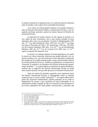 al carácter nacional de la regulación que no es suficiente para las relaciones
entre los Estados u otros sujetos de la comunidad internacional.
        A mi criterio, la solución debería limitarse a los tratados internacio-
nales de Derecho Internacional Público e Internacional Privado y, una vez
agotada esta fuente, proceder a aplicar las fuentes internas de Derecho In-
ternacional Privado.
           La aplicación de normas internas no sólo supone la remisión a la
Ley, objeto de estos comentarios, sino a otras normas incluidas en leyes
especiales, tales como: Ley que Regula y Fomenta la Multipropiedad, 1995
(art. 3); 102 Ley sobre Derecho de Autor, 1993 (arts. 125-129); 103 Ley Orgá-
nica para la Protección del Niño y del Adolescente, 1998 (arts. 443-449);
Ley de Comercio Marítimo, 2001 (arts. 10 al 12), 104 Ley de Procedimiento
Marítimo, 2001 (art. 5); 105 Ley de Aviación Civil, 2001 (arts. 2 y 5),106
según el contenido del respectivo caso.
         La alusión a la analogía adquiere renovada importancia, por cuanto
la misma Ley ofrece numerosas soluciones que podrán aplicarse a los su-
puestos similares a los que ella misma prevé, pero disminuye la aplicación
por analogía de los tratados internacionales, ya que sólo procederá a falta de
las normas pertinentes de la Ley. También es significativa, ya tradicional en
Venezuela, la remisión a los principios del Derecho Internacional general-
mente aceptados, 107 en cuanto destaca la autonomía de nuestra disciplina y
reafirma que la regulación del Derecho Internacional Privado no puede
tener carácter nacional, sino que debe apoyarse en el Derecho Internacional.
        Antes de analizar los principios generales como importante fuente
del Derecho Internacional Privado, es indispensable insistir en distintas
acepciones que se le da al vocablo “principios”108 . Al respecto deben distin-
guirse dos acepciones fundamentales: aquellos principios en los cuales se
fundamentan las normas y que constituyen las bases inderogables de un
ordenamiento jurídico (ejemplo de ello es la mención de estos principios en
las normas reguladoras del orden público internacional), y principios que



102
      Gaceta Oficial Extraordinaria (G.O. Ext.) 5.022 del 18-12-1995.
103
      G.O. Ext. 4.683 del 01-10-1993.
104
      G.O. Ext. 5.551 del 09-11-2001.
105
      G.O. Ext. 5.554 del 13-11-2001.
106
      G.O. 37.293 del 28-09-2001.
107
      Víctor Hugo Guerra: Análisis de las Fuentes en el Sistema Venezolano de Derecho Internacional Privado,
      Facultad de Ciencias Jurídicas y Políticas, Universidad Central de Venezuela, Caracas, 2000, pp. 146-152.
108
      Josef Esser: Grundsatz und Norm, J.C.B. Mohr (Paul Siebeck) Tübingen, 1956, pp. 1-11.




                                                      52
 