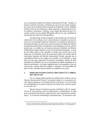 yuva al desarrollo global del Derecho Internacional Privado. También se
incluye la doctrina nacional y extranjera que crece de una manera inespera-
da a través de los trabajos finales de grado de la Maestría y de los múltiples
artículos, fruto de las conferencias, clases especiales y aportes para las revis-
tas jurídicas venezolanas y foráneas. Estoy segura que dentro de poco Ve-
nezuela contará con una amplia bibliografía sobre la Ley que contribuirá al
crecimiento aún mayor de la jurisprudencia.
         No puedo dejar de hacer hincapié en dos factores que me llenan de
satisfacción. En los albores de mi vida profesional, iniciando la carrera do-
cente en la Universidad Central de Venezuela, en la cátedra de Derecho In-
ternacional Privado, me tracé como meta la creación de la Maestría en Dere-
cho Internacional Privado y Comparado y la promulgación de la Ley sobre la
materia que ya contaba con un excelente proyecto elaborado por Roberto
Goldschmidt, Joaquín Sánchez-Covisa y Gonzalo Parra-Aranguren. A pesar
de que ambas metas se han cumplido, el camino por recorrer aún es muy
largo, pero no será difícil: existe una consciencia colectiva en el país sobre el
crecimiento inusitado del Derecho Internacional Privado, apoyado por la
extraordinaria labor de mis colegas de la cátedra y de la Maestría y, sobre
todo, por una nueva generación de juristas venezolanos, muchos de ellos
egresados de la Maestría, que ven en esta materia un ámbito importante de su
ejercicio profesional y un campo inagotable para la investigación. Estos jó-
venes tienen enormes deseos de trabajar y responder a las necesidades del
país. Por ello, considero que mis anhelos se cumplieron con creces.

I.          DERECHO INTERNACIONAL PRIVADO EN EL UMBRAL
            DEL SIGLO XXI
         Tal vez ningún ámbito jurídico ha sufrido tantos cambios como el
Derecho Internacional Privado. Una materia rígida en su concepción ini-
cial, despreocupada por el resultado final de la solución, se ha convertido
en la abanderada de la justicia material en el marco de la solución equita-
tiva de cada caso.
         Muchos fueron los factores que han contribuido a ello: la reapari-
ción de la vieja polémica entre el unilateralismo y bilateralismo, la caída
de la concepción del método conflictual único ante el pluralismo metodo-
lógico, 1 la revolución metodológica norteamericana, 2 la autocrítica euro-



1
     José Carlos Fernández Rozas: Orientaciones del Derecho Internacional Privado en el umbral del siglo XXI.
     En: Revista Mexicana de Derecho Internacional Privado, Número Especial 2000, pp. 7-32, especialmente 7-8.




                                                     27
 
