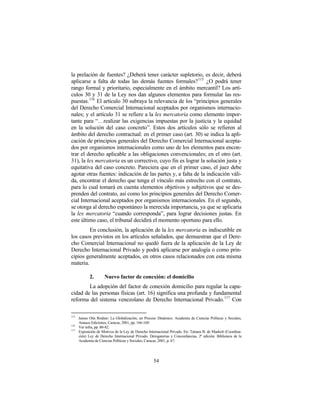 la prelación de fuentes? ¿Deberá tener carácter supletorio, es decir, deberá
aplicarse a falta de todas las demás fuentes formales? 115 ¿O podrá tener
rango formal y prioritario, especialmente en el ámbito mercantil? Los artí-
culos 30 y 31 de la Ley nos dan algunos elementos para formular las res-
puestas. 116 El artículo 30 subraya la relevancia de los “principios generales
del Derecho Comercial Internacional aceptados por organismos internacio-
nales; y el artículo 31 se refiere a la lex mercatoria como elemento impor-
tante para “…realizar las exigencias impuestas por la justicia y la equidad
en la solución del caso concreto”. Estos dos artículos sólo se refieren al
ámbito del derecho contractual: en el primer caso (art. 30) se indica la apli-
cación de principios generales del Derecho Comercial Internacional acepta-
dos por organismos internacionales como uno de los elementos para encon-
trar el derecho aplicable a las obligaciones convencionales; en el otro (art.
31), la lex mercatoria es un correctivo, cuyo fin es lograr la solución justa y
equitativa del caso concreto. Pareciera que en el primer caso, el juez debe
agotar otras fuentes: indicación de las partes y, a falta de la indicación váli-
da, encontrar el derecho que tenga el vínculo más estrecho con el contrato,
para lo cual tomará en cuenta elementos objetivos y subjetivos que se des-
prenden del contrato, así como los principios generales del Derecho Comer-
cial Internacional aceptados por organismos internacionales. En el segundo,
se otorga al derecho espontáneo la merecida importancia, ya que se aplicaría
la lex mercatoria “cuando corresponda”, para lograr decisiones justas. En
este último caso, el tribunal decidirá el momento oportuno para ello.
         En conclusión, la aplicación de la lex mercatoria es indiscutible en
los casos previstos en los artículos señalados, que demuestran que el Dere-
cho Comercial Internacional no quedó fuera de la aplicación de la Ley de
Derecho Internacional Privado y podrá aplicarse por analogía o como prin-
cipios generalmente aceptados, en otros casos relacionados con esta misma
materia.

            2.        Nuevo factor de conexión: el domicilio
        La adopción del factor de conexión domicilio para regular la capa-
cidad de las personas físicas (art. 16) significa una profunda y fundamental
reforma del sistema venezolano de Derecho Internacional Privado. 117 Con

115
      James Otis Rodner: La Globalización, un Proceso Dinámico. Academia de Ciencias Políticas y Sociales,
      Anauco Ediciones, Caracas, 2001, pp. 166-169.
116
      Ver infra, pp. 80-82.
117
      Exposición de Motivos de la Ley de Derecho Internacional Privado. En: Tatiana B. de Maekelt (Coordina-
      ción) Ley de Derecho Internacional Privado. Derogatorias y Concordancias, 2ª edición. Biblioteca de la
      Academia de Ciencias Políticas y Sociales, Caracas, 2001, p. 67.




                                                    54
 