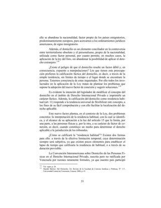 ello se abandona la nacionalidad, factor propio de los países emigratorios,
predominantemente europeos, para acercarnos a los ordenamientos jurídicos
americanos, de signo inmigratorio.
         Además, el domicilio es un elemento conciliador en la controversia
entre territorialismo absoluto y el personalismo, propio de la nacionalidad,
utilizada como factor personal, por cuanto permite, en muchos casos, la
aplicación de la ley del foro, sin abandonar la posibilidad de aplicar el dere-
cho extranjero. 118
        ¿Existe el peligro de que el domicilio resulte un factor débil y, en
consecuencia, expuesto a manipulaciones? Los que tienen esta preocupa-
ción prefieren la calificación fáctica del domicilio, es decir, a través de la
simple residencia, sin límites de tiempo o el lugar donde se encontrare la
persona. Tenemos consciencia de estas inquietudes. Por ello todos los invo-
lucrados en la aplicación de la Ley tratan de plantear los problemas que
supone la adopción del nuevo factor de conexión y sugerir soluciones. 119
          Es evidente la intención del legislador de modificar el concepto del
domicilio en el ámbito de Derecho Internacional Privado e imprimirle un
carácter fáctico. Además, la calificación del domicilio como residencia habi-
tual (art. 11) responde a la tendencia universal de flexibilizar este concepto, a
los fines de su fácil comprobación y con ello facilitar la localización del de-
recho aplicable.
         Este nuevo factor plantea, en el contexto de la Ley, dos problemas
concretos: la interpretación de la residencia habitual, con la cual se identifi-
ca, y el alcance de su aplicación a la luz del artículo 15 que lo limita, por
una parte, a las personas físicas y, por la otra, a su carácter de factor de co-
nexión, es decir, cuando constituye un medio para determinar el derecho
aplicable o la jurisdicción de los tribunales.
        ¿Cómo se calificará la “residencia habitual”? Existen dos formas
para ello: a través de la efectiva limitación temporal, cuya determinación
siempre será subjetiva, ya que existen pocos elementos para establecer el
lapso de tiempo que calificaría la residencia de habitual; o a través de su
duración previsible.
        La Convención Interamericana sobre Domicilio de las Personas Fí-
sicas en el Derecho Internacional Privado, suscrita pero no ratificada por
Venezuela por razones netamente formales, ya que nuestro país participó
118
      Ver supra, p. 26.
119
      Haydée Barrios: Del Domicilio. En: Revista de la Facultad de Ciencias Jurídicas y Políticas, N° 117,
      Universidad Central de Venezuela, Caracas, 2000, p. 41.




                                                    55
 