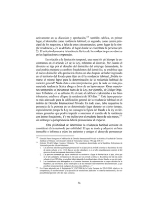 activamente en su discusión y aprobación, 120 también califica, en primer
lugar, el domicilio como residencia habitual; en segundo, como centro prin-
cipal de los negocios; a falta de estas circunstancias, como lugar de la sim-
ple residencia y, en su defecto, el lugar donde se encontrare la persona (art.
2). El artículo demuestra la tendencia fáctica de la residencia que se observa
en las legislaciones comparadas.
         En relación a la limitación temporal, una mención del tiempo la en-
contramos en el artículo 23 de la Ley, referente al divorcio. Por cuanto el
divorcio se rige por el derecho del domicilio del cónyuge demandante, lo
cual podría prestarse a cambios fraudulentos del domicilio, se establece que
el nuevo domicilio sólo producirá efectos un año después de haber ingresado
en el territorio del Estado para fijar en él la residencia habitual ¿Podría to-
marse el mismo lapso para la determinación de la residencia habitual de
carácter general? Nada obsta a esta interpretación, pero la cada vez más pro-
nunciada tendencia fáctica aboga a favor de un lapso menor. Otras mencio-
nes temporales se encuentran fuera de la Ley, por ejemplo, el Código Orgá-
nico Tributario, en su artículo 30, el cual, al calificar el domicilio a los fines
tributarios, establece el lapso de residencia de 183 días.121 Este lapso parecie-
ra más adecuado para la calificación general de la residencia habitual en el
ámbito de Derecho Internacional Privado. En todo caso, debe requerirse la
presencia de la persona en un determinado lugar durante un cierto tiempo,
especialmente porque la Ley no consagra la figura del fraude a la ley en tér-
minos generales que podría impedir o sancionar el cambio de la residencia
con ánimo fraudulento. Yo me inclino por el prudente lapso de seis meses,122
sin embargo la jurisprudencia deberá pronunciarse al respecto.
        Otra posibilidad de determinar la residencia habitual consiste en
considerar el elemento de previsibilidad. El que se muda y adquiere un bien
inmueble o informa a todos los parientes y amigos el deseo de permanecer
120
      Gonzalo Parra-Aranguren: Codificación de Derecho Internacional Privado en América. Facultad de Ciencias
      Jurídicas y Políticas, Universidad Central de Venezuela, Caracas, 1982, pp. 430-431.
121
      Artículo 30 del Código Orgánico Tributario: “Se consideran domiciliados en la República Bolivariana de
      Venezuela para los efectos tributarios:
      1. Las personas naturales que hayan permanecido en el país por un período continuo o discontinuo de más
           de ciento ochenta y tres (183) días en un año calendario, o en el año inmediatamente anterior al del
           ejercicio al cual corresponda determinar el tributo.
      2. Las personas naturales que hayan establecido su residencia o lugar de habitación en el país, salvo que
           en el año calendario permanezca en otro país por un período continuo o discontinuo de más de ciento
           ochenta y tres (183) días, y acrediten haber adquirido la residencia para efectos fiscales en ese otro país.
      3. Los venezolanos que desempeñen en el exterior funciones de representación o cargos oficiales de la
           República, de los estados, de los municipios o de las entidades funcionalmente descentralizadas, y que
           perciban remuneración de cualquiera de estos entes públicos. ...”
122
      Es el lapso adoptado por el Reglamento N° 1347/2000 de la Unión Europea, del 29-05-2000, relativo a la
      competencia, el reconocimiento y la ejecución de resoluciones judiciales en materia matrimonial y de res-
      ponsabilidad parental sobre los hijos comunes.




                                                          56
 