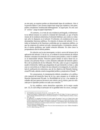 en otro país, no requiere probar un determinado lapso de residencia. Aún si
la persona fallece o por razones imprevistas tenga que mudarse a otra parte,
podría considerarse residenciada habitualmente en aquel país. En este caso
el “animus” juega un papel importante. 123
         Al contrario, si se trata de una residencia prolongada, evidentemen-
te no deberá tomarse en cuenta la voluntad del interesado, ya que el hecho
mismo de la residencia determina el elemento habitual, aun contra su volun-
tad, salvo lo dispuesto en el artículo 14 referente a la residencia de los que
desempeñan funciones públicas. En relación al alcance del artículo 14, ex-
traña su limitación al de funciones conferidas por un organismo público, ya
que las empresas de carácter privado, transnacionales o extranjeras, presen-
tan el mismo problema, que tendrá solución diferente. En estos casos la
jurisprudencia dirá la última palabra.
          En relación con la otra interrogante, es decir, acerca del alcance de la
aplicación del artículo 15 de la Ley, es evidente la inconveniencia de utilizar
distintos conceptos de domicilio en la misma rama jurídica, como lo estable-
ce el mencionado artículo. Pareciera querer limitar el nuevo factor de co-
nexión a las personas físicas o como elemento indicador del derecho aplica-
ble o de la jurisdicción de los tribunales. Por ello, cada vez que se requiriera
acudir al domicilio, habría que preguntarse de qué domicilio se trata y, cada
caso se convertiría en el objeto de una exhaustiva investigación, lo cual afec-
taría la unificación de soluciones, uno de los objetivos del Derecho Interna-
cional Privado, además crearía inseguridad jurídica y propiciaría el fraude.124
        En consecuencia, la interpretación debería extenderse a la califica-
ción material del domicilio fuera de la Ley, pero siempre en el ámbito de
Derecho Internacional Privado. La flexibilidad de la Ley y las amplias fa-
cultades del juez parecen favorecer este criterio, por lo menos, para ser utili-
zado por el operador jurídico en cada caso concreto.125
         La ley establece varios domicilios especiales: de la mujer casada
(art. 12), lo cual refleja el principio de la igualdad entre los sexos, consagra-

123
      Jan Kropholler: Internationales Privatrecht…op. cit., pp. 277 – 278.
124
      Tatiana B de Maekelt y Haydée Barrios: Derogatoria del artículo 36 del Código Civil ante la vigencia de la
      Ley de Derecho Internacional Privado. En: Revista de Derecho N° 3, Tribunal Supremo de Justicia, Caracas,
      2001, pp. 41-66.
125
      Es significativo el contenido del artículo 20, único aparte del numeral 2 de la Ley Federal Suiza sobre
      Derecho Internacional Privado, que expresamente excluye la aplicación en el ámbito del Derecho Conflic-
      tual de las disposiciones del Código Civil relativas al domicilio y a la residencia, para evitar la posible confu-
      sión propia de la utilización en la misma materia de diversos “conceptos de domicilio”. Desafortunadamente,
      la Ley no incluye un artículo similar.
      - François Knoepfler et Philippe Schweizer: Precis de droit international privé suisse. Editions Staempfli et
      Cic, S.A., Berna, Suiza, pp. 147-152.




                                                          57
 