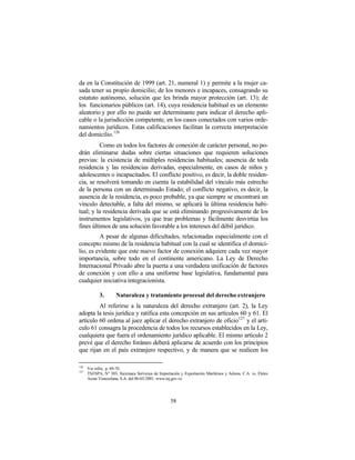 da en la Constitución de 1999 (art. 21, numeral 1) y permite a la mujer ca-
sada tener su propio domicilio; de los menores e incapaces, consagrando su
estatuto autónomo, solución que les brinda mayor protección (art. 13); de
los funcionarios públicos (art. 14), cuya residencia habitual es un elemento
aleatorio y por ello no puede ser determinante para indicar el derecho apli-
cable o la jurisdicción competente, en los casos conectados con varios orde-
namientos jurídicos. Estas calificaciones facilitan la correcta interpretación
del domicilio. 126
          Como en todos los factores de conexión de carácter personal, no po-
drán eliminarse dudas sobre ciertas situaciones que requieren soluciones
previas: la existencia de múltiples residencias habituales; ausencia de toda
residencia y las residencias derivadas, especialmente, en casos de niños y
adolescentes o incapacitados. El conflicto positivo, es decir, la doble residen-
cia, se resolverá tomando en cuenta la estabilidad del vínculo más estrecho
de la persona con un determinado Estado; el conflicto negativo, es decir, la
ausencia de la residencia, es poco probable, ya que siempre se encontrará un
vínculo detectable, a falta del mismo, se aplicará la última residencia habi-
tual; y la residencia derivada que se está eliminando progresivamente de los
instrumentos legislativos, ya que trae problemas y fácilmente desvirtúa los
fines últimos de una solución favorable a los intereses del débil jurídico.
         A pesar de algunas dificultades, relacionadas especialmente con el
concepto mismo de la residencia habitual con la cual se identifica el domici-
lio, es evidente que este nuevo factor de conexión adquiere cada vez mayor
importancia, sobre todo en el continente americano. La Ley de Derecho
Internacional Privado abre la puerta a una verdadera unificación de factores
de conexión y con ello a una uniforme base legislativa, fundamental para
cualquier iniciativa integracionista.

            3.       Naturaleza y tratamiento procesal del derecho extranjero
         Al referirse a la naturaleza del derecho extranjero (art. 2), la Ley
adopta la tesis jurídica y ratifica esta concepción en sus artículos 60 y 61. El
artículo 60 ordena al juez aplicar el derecho extranjero de oficio127 y el artí-
culo 61 consagra la procedencia de todos los recursos establecidos en la Ley,
cualquiera que fuera el ordenamiento jurídico aplicable. El mismo artículo 2
prevé que el derecho foráneo deberá aplicarse de acuerdo con los principios
que rijan en el país extranjero respectivo, y de manera que se realicen los

126
      Ver infra, p. 69-70.
127
      TSJ/SPA, N° 303, Siexmaca Servicios de Importación y Exportación Marítimos y Aéreos, C.A. vs. Fletes
      Acme Venezolana, S.A. del 06-03-2001. www.tsj.gov.ve




                                                    58
 